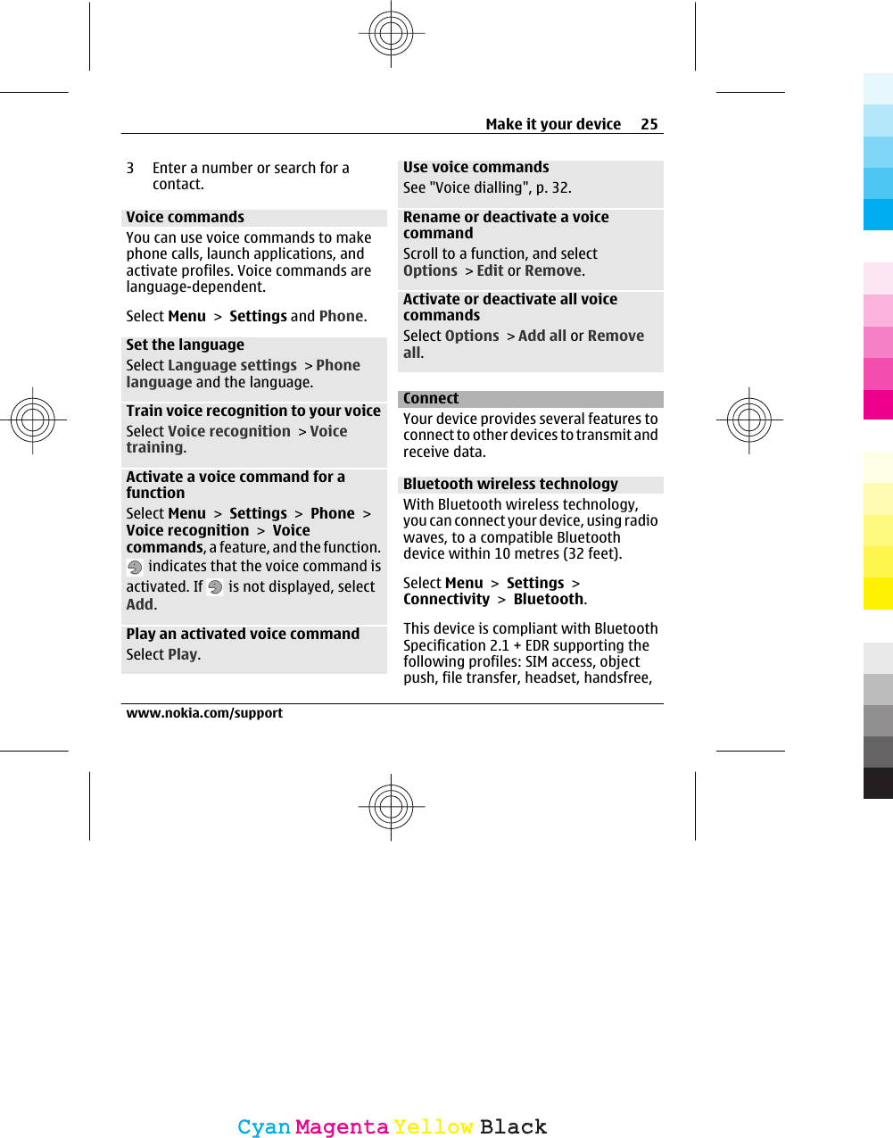 3 Enter a number or search for acontact.Voice commandsYou can use voice commands to makephone calls, launch applications, andactivate profiles. Voice commands arelanguage-dependent.Select Menu &gt; Settings and Phone.Set the languageSelect Language settings &gt; Phonelanguage and the language.Train voice recognition to your voiceSelect Voice recognition &gt; Voicetraining.Activate a voice command for afunctionSelect Menu &gt; Settings &gt; Phone &gt;Voice recognition &gt; Voicecommands, a feature, and the function. indicates that the voice command isactivated. If   is not displayed, selectAdd.Play an activated voice commandSelect Play.Use voice commandsSee &quot;Voice dialling&quot;, p. 32.Rename or deactivate a voicecommandScroll to a function, and selectOptions &gt; Edit or Remove.Activate or deactivate all voicecommandsSelect Options &gt; Add all or Removeall.ConnectYour device provides several features toconnect to other devices to transmit andreceive data.Bluetooth wireless technologyWith Bluetooth wireless technology,you can connect your device, using radiowaves, to a compatible Bluetoothdevice within 10 metres (32 feet).Select Menu &gt; Settings &gt;Connectivity &gt; Bluetooth.This device is compliant with BluetoothSpecification 2.1 + EDR supporting thefollowing profiles: SIM access, objectpush, file transfer, headset, handsfree,Make it your device 25www.nokia.com/supportCyanCyanMagentaMagentaYellowYellowBlackBlack