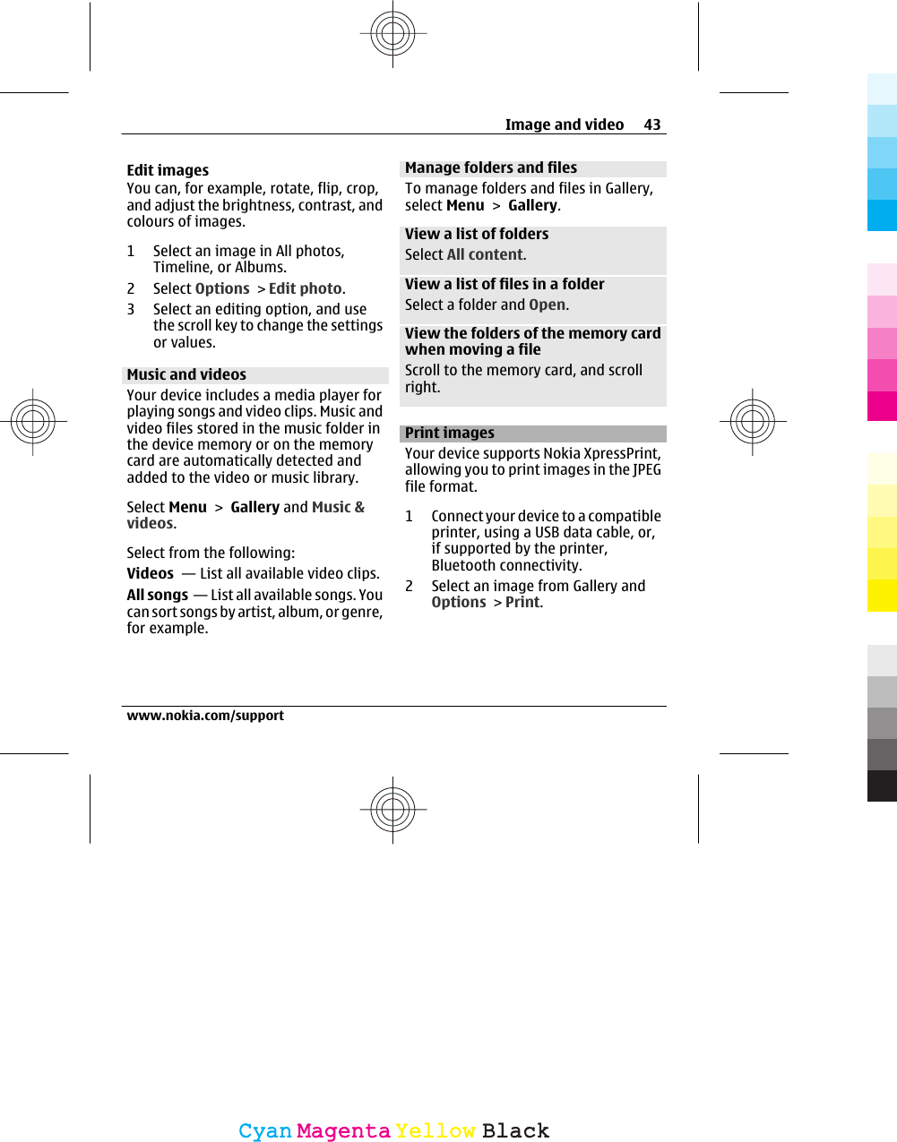Edit imagesYou can, for example, rotate, flip, crop,and adjust the brightness, contrast, andcolours of images.1 Select an image in All photos,Timeline, or Albums.2Select Options &gt; Edit photo.3 Select an editing option, and usethe scroll key to change the settingsor values.Music and videosYour device includes a media player forplaying songs and video clips. Music andvideo files stored in the music folder inthe device memory or on the memorycard are automatically detected andadded to the video or music library.Select Menu &gt; Gallery and Music &amp;videos.Select from the following:Videos  — List all available video clips.All songs  — List all available songs. Youcan sort songs by artist, album, or genre,for example.Manage folders and filesTo manage folders and files in Gallery,select Menu &gt; Gallery.View a list of foldersSelect All content.View a list of files in a folderSelect a folder and Open.View the folders of the memory cardwhen moving a fileScroll to the memory card, and scrollright.Print imagesYour device supports Nokia XpressPrint,allowing you to print images in the JPEGfile format.1 Connect your device to a compatibleprinter, using a USB data cable, or,if supported by the printer,Bluetooth connectivity.2 Select an image from Gallery andOptions &gt; Print.Image and video 43www.nokia.com/supportCyanCyanMagentaMagentaYellowYellowBlackBlack