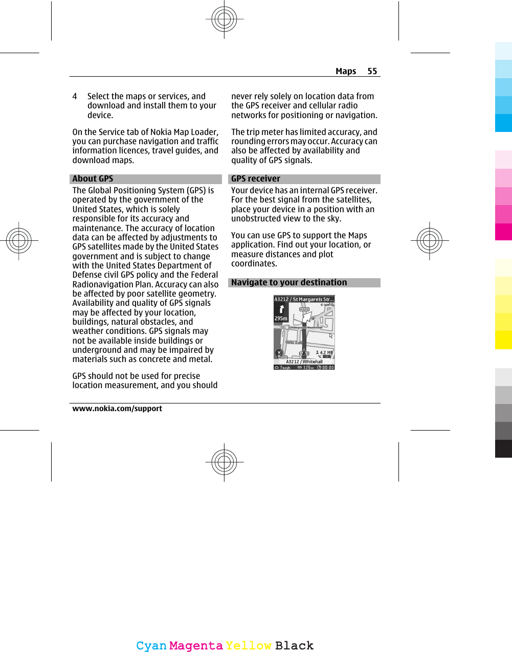 4 Select the maps or services, anddownload and install them to yourdevice.On the Service tab of Nokia Map Loader,you can purchase navigation and trafficinformation licences, travel guides, anddownload maps.About GPSThe Global Positioning System (GPS) isoperated by the government of theUnited States, which is solelyresponsible for its accuracy andmaintenance. The accuracy of locationdata can be affected by adjustments toGPS satellites made by the United Statesgovernment and is subject to changewith the United States Department ofDefense civil GPS policy and the FederalRadionavigation Plan. Accuracy can alsobe affected by poor satellite geometry.Availability and quality of GPS signalsmay be affected by your location,buildings, natural obstacles, andweather conditions. GPS signals maynot be available inside buildings orunderground and may be impaired bymaterials such as concrete and metal.GPS should not be used for preciselocation measurement, and you shouldnever rely solely on location data fromthe GPS receiver and cellular radionetworks for positioning or navigation.The trip meter has limited accuracy, androunding errors may occur. Accuracy canalso be affected by availability andquality of GPS signals.GPS receiverYour device has an internal GPS receiver.For the best signal from the satellites,place your device in a position with anunobstructed view to the sky.You can use GPS to support the Mapsapplication. Find out your location, ormeasure distances and plotcoordinates.Navigate to your destinationMaps 55www.nokia.com/supportCyanCyanMagentaMagentaYellowYellowBlackBlack