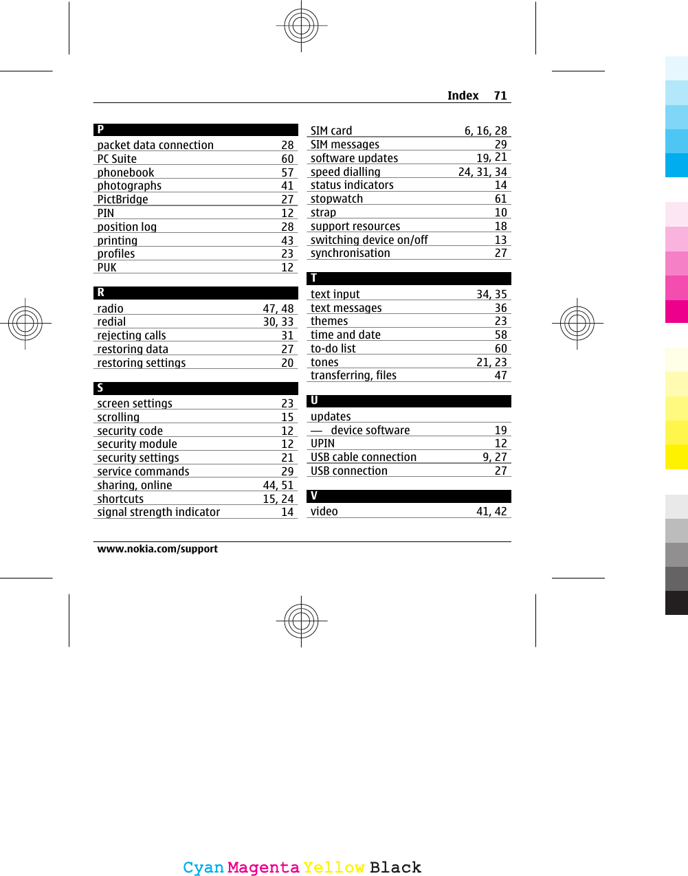 Ppacket data connection 28PC Suite 60phonebook 57photographs 41PictBridge 27PIN 12position log 28printing 43profiles 23PUK 12Rradio 47, 48redial 30, 33rejecting calls 31restoring data 27restoring settings 20Sscreen settings 23scrolling 15security code 12security module 12security settings 21service commands 29sharing, online 44, 51shortcuts 15, 24signal strength indicator 14SIM card 6, 16, 28SIM messages 29software updates 19, 21speed dialling 24, 31, 34status indicators 14stopwatch 61strap 10support resources 18switching device on/off 13synchronisation 27Ttext input 34, 35text messages 36themes 23time and date 58to-do list 60tones 21, 23transferring, files 47Uupdates—  device software 19UPIN 12USB cable connection 9, 27USB connection 27Vvideo 41, 42Index 71www.nokia.com/supportCyanCyanMagentaMagentaYellowYellowBlackBlack