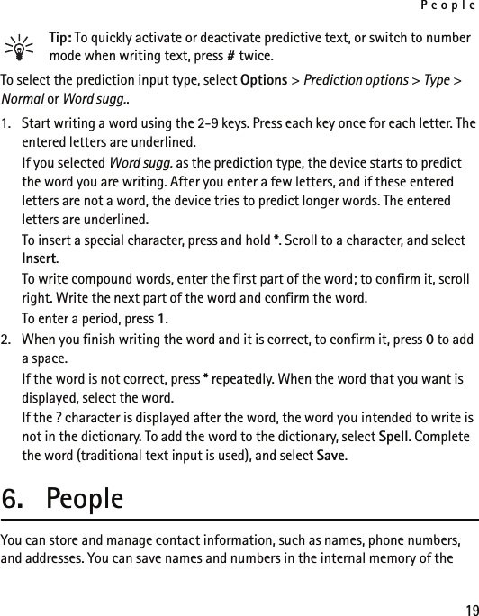 People19Tip: To quickly activate or deactivate predictive text, or switch to number mode when writing text, press # twice.To select the prediction input type, select Options &gt; Prediction options &gt; Type &gt; Normal or Word sugg..1. Start writing a word using the 2-9 keys. Press each key once for each letter. The entered letters are underlined.If you selected Word sugg. as the prediction type, the device starts to predict the word you are writing. After you enter a few letters, and if these entered letters are not a word, the device tries to predict longer words. The entered letters are underlined.To insert a special character, press and hold *. Scroll to a character, and select Insert.To write compound words, enter the first part of the word; to confirm it, scroll right. Write the next part of the word and confirm the word.To enter a period, press 1.2. When you finish writing the word and it is correct, to confirm it, press 0 to add a space.If the word is not correct, press * repeatedly. When the word that you want is displayed, select the word.If the ? character is displayed after the word, the word you intended to write is not in the dictionary. To add the word to the dictionary, select Spell. Complete the word (traditional text input is used), and select Save.6. PeopleYou can store and manage contact information, such as names, phone numbers, and addresses. You can save names and numbers in the internal memory of the 