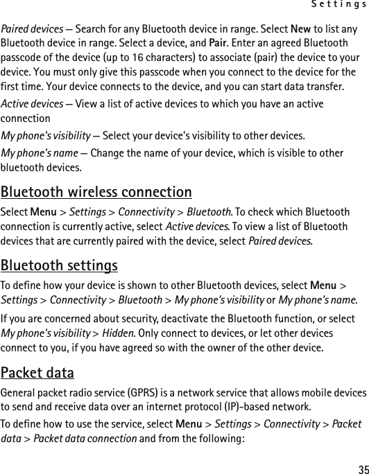 Settings35Paired devices — Search for any Bluetooth device in range. Select New to list any Bluetooth device in range. Select a device, and Pair. Enter an agreed Bluetooth passcode of the device (up to 16 characters) to associate (pair) the device to your device. You must only give this passcode when you connect to the device for the first time. Your device connects to the device, and you can start data transfer.Active devices — View a list of active devices to which you have an active connectionMy phone&apos;s visibility — Select your device’s visibility to other devices.My phone&apos;s name — Change the name of your device, which is visible to other bluetooth devices.Bluetooth wireless connectionSelect Menu &gt; Settings &gt; Connectivity &gt; Bluetooth. To check which Bluetooth connection is currently active, select Active devices. To view a list of Bluetooth devices that are currently paired with the device, select Paired devices.Bluetooth settingsTo define how your device is shown to other Bluetooth devices, select Menu &gt; Settings &gt; Connectivity &gt; Bluetooth &gt; My phone&apos;s visibility or My phone&apos;s name.If you are concerned about security, deactivate the Bluetooth function, or select My phone&apos;s visibility &gt; Hidden. Only connect to devices, or let other devices connect to you, if you have agreed so with the owner of the other device.Packet dataGeneral packet radio service (GPRS) is a network service that allows mobile devices to send and receive data over an internet protocol (IP)-based network.To define how to use the service, select Menu &gt; Settings &gt; Connectivity &gt; Packet data &gt; Packet data connection and from the following: