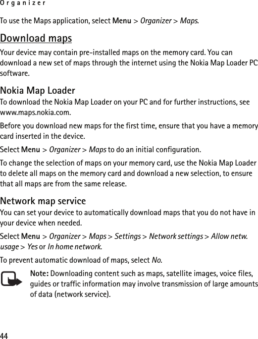 Organizer44To use the Maps application, select Menu &gt; Organizer &gt; Maps.Download mapsYour device may contain pre-installed maps on the memory card. You can download a new set of maps through the internet using the Nokia Map Loader PC software.Nokia Map LoaderTo download the Nokia Map Loader on your PC and for further instructions, see www.maps.nokia.com.Before you download new maps for the first time, ensure that you have a memory card inserted in the device.Select Menu &gt; Organizer &gt; Maps to do an initial configuration.To change the selection of maps on your memory card, use the Nokia Map Loader to delete all maps on the memory card and download a new selection, to ensure that all maps are from the same release.Network map serviceYou can set your device to automatically download maps that you do not have in your device when needed.Select Menu &gt; Organizer &gt; Maps &gt; Settings &gt; Network settings &gt; Allow netw. usage &gt; Yes or In home network.To prevent automatic download of maps, select No.Note: Downloading content such as maps, satellite images, voice files, guides or traffic information may involve transmission of large amounts of data (network service).