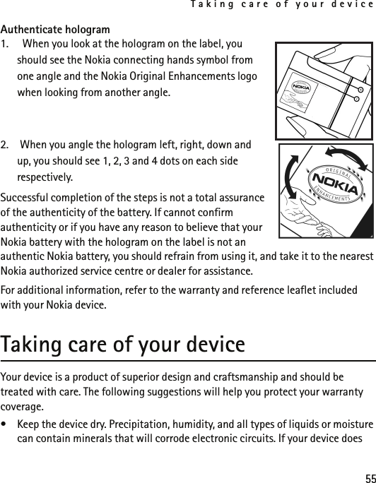 Taking care of your device55Authenticate hologram1.   When you look at the hologram on the label, you should see the Nokia connecting hands symbol from one angle and the Nokia Original Enhancements logo when looking from another angle.2. When you angle the hologram left, right, down and up, you should see 1, 2, 3 and 4 dots on each side respectively.Successful completion of the steps is not a total assurance of the authenticity of the battery. If cannot confirm authenticity or if you have any reason to believe that your Nokia battery with the hologram on the label is not an authentic Nokia battery, you should refrain from using it, and take it to the nearest Nokia authorized service centre or dealer for assistance.For additional information, refer to the warranty and reference leaflet included with your Nokia device. Taking care of your deviceYour device is a product of superior design and craftsmanship and should be treated with care. The following suggestions will help you protect your warranty coverage.• Keep the device dry. Precipitation, humidity, and all types of liquids or moisture can contain minerals that will corrode electronic circuits. If your device does 