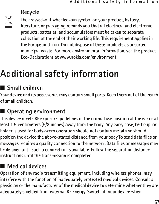 Additional safety information57RecycleThe crossed-out wheeled-bin symbol on your product, battery, literature, or packaging reminds you that all electrical and electronic products, batteries, and accumulators must be taken to separate collection at the end of their working life. This requirement applies in the European Union. Do not dispose of these products as unsorted municipal waste. For more environmental information, see the product Eco-Declarations at www.nokia.com/environment.Additional safety information■Small childrenYour device and its accessories may contain small parts. Keep them out of the reach of small children.■Operating environmentThis device meets RF exposure guidelines in the normal use position at the ear or at least 1.5 centimeters (5/8 inches) away from the body. Any carry case, belt clip, or holder is used for body-worn operation should not contain metal and should position the device the above-stated distance from your body.To send data files or messages requires a quality connection to the network. Data files or messages may be delayed until such a connection is available. Follow the separation distance instructions until the transmission is completed.■Medical devicesOperation of any radio transmitting equipment, including wireless phones, may interfere with the function of inadequately protected medical devices. Consult a physician or the manufacturer of the medical device to determine whether they are adequately shielded from external RF energy. Switch off your device when 