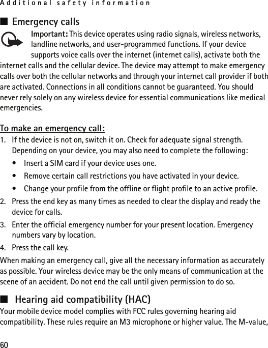Additional safety information60■Emergency callsImportant: This device operates using radio signals, wireless networks, landline networks, and user-programmed functions. If your device supports voice calls over the internet (internet calls), activate both the internet calls and the cellular device. The device may attempt to make emergency calls over both the cellular networks and through your internet call provider if both are activated. Connections in all conditions cannot be guaranteed. You should never rely solely on any wireless device for essential communications like medical emergencies.To make an emergency call:1. If the device is not on, switch it on. Check for adequate signal strength. Depending on your device, you may also need to complete the following:• Insert a SIM card if your device uses one.• Remove certain call restrictions you have activated in your device.• Change your profile from the offline or flight profile to an active profile.2. Press the end key as many times as needed to clear the display and ready the device for calls. 3. Enter the official emergency number for your present location. Emergency numbers vary by location.4. Press the call key.When making an emergency call, give all the necessary information as accurately as possible. Your wireless device may be the only means of communication at the scene of an accident. Do not end the call until given permission to do so.■Hearing aid compatibility (HAC)Your mobile device model complies with FCC rules governing hearing aid compatibility. These rules require an M3 microphone or higher value. The M-value, 