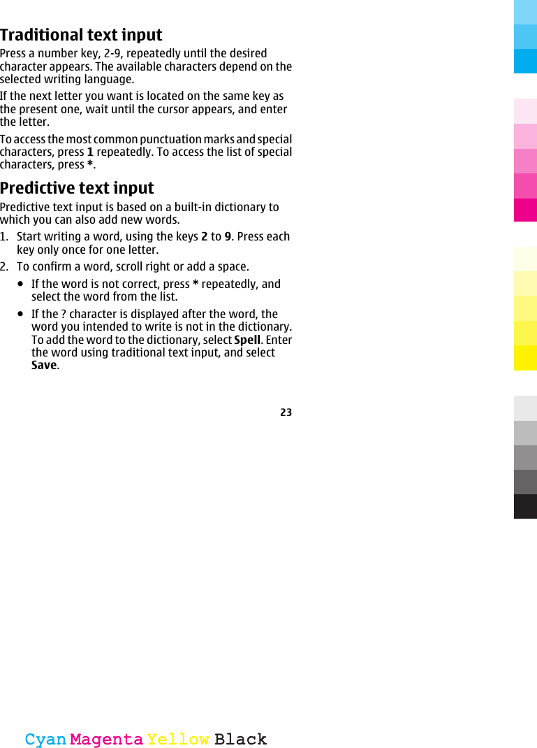 Traditional text inputPress a number key, 2-9, repeatedly until the desiredcharacter appears. The available characters depend on theselected writing language.If the next letter you want is located on the same key asthe present one, wait until the cursor appears, and enterthe letter.To access the most common punctuation marks and specialcharacters, press 1 repeatedly. To access the list of specialcharacters, press *.Predictive text inputPredictive text input is based on a built-in dictionary towhich you can also add new words.1. Start writing a word, using the keys 2 to 9. Press eachkey only once for one letter.2. To confirm a word, scroll right or add a space.●If the word is not correct, press * repeatedly, andselect the word from the list.●If the ? character is displayed after the word, theword you intended to write is not in the dictionary.To add the word to the dictionary, select Spell. Enterthe word using traditional text input, and selectSave.23CyanCyanMagentaMagentaYellowYellowBlackBlack