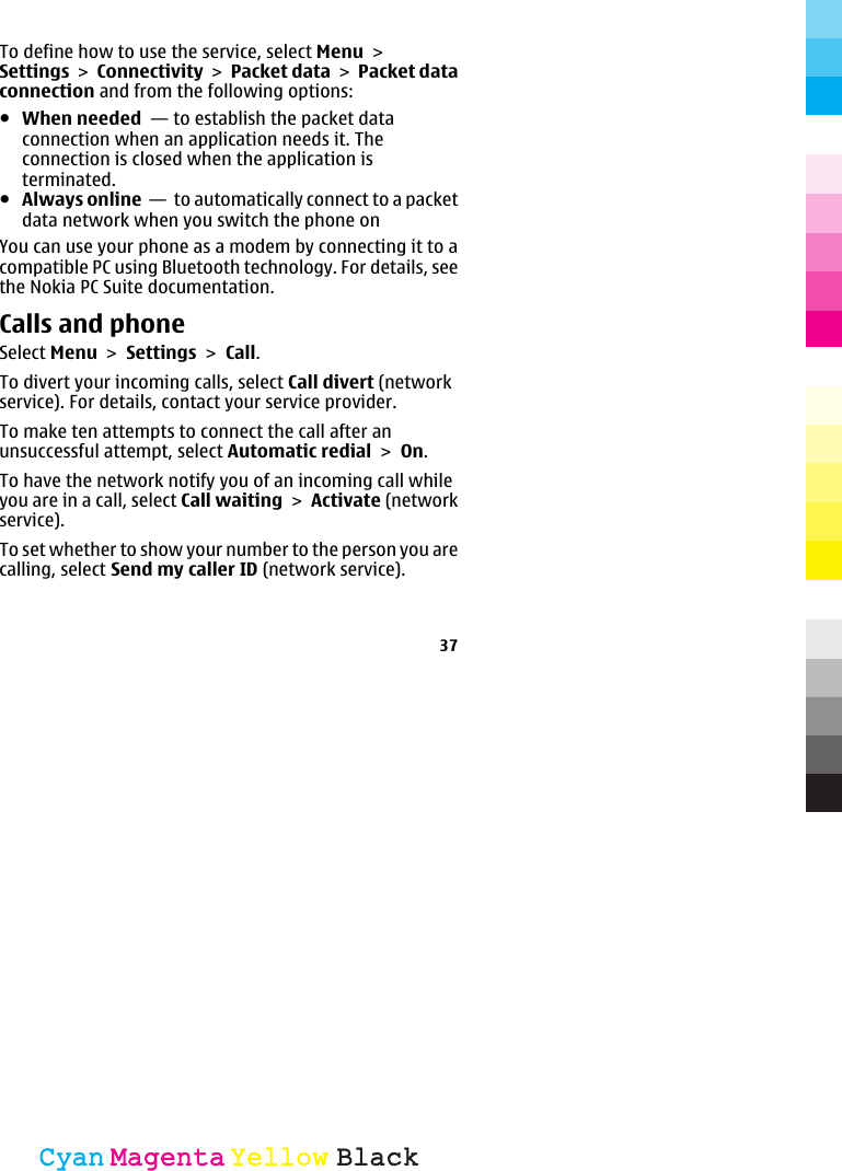 To define how to use the service, select Menu &gt;Settings &gt; Connectivity &gt; Packet data &gt; Packet dataconnection and from the following options:●When needed  — to establish the packet dataconnection when an application needs it. Theconnection is closed when the application isterminated.●Always online  —  to automatically connect to a packetdata network when you switch the phone onYou can use your phone as a modem by connecting it to acompatible PC using Bluetooth technology. For details, seethe Nokia PC Suite documentation.Calls and phoneSelect Menu &gt; Settings &gt; Call.To divert your incoming calls, select Call divert (networkservice). For details, contact your service provider.To make ten attempts to connect the call after anunsuccessful attempt, select Automatic redial &gt; On.To have the network notify you of an incoming call whileyou are in a call, select Call waiting &gt; Activate (networkservice).To set whether to show your number to the person you arecalling, select Send my caller ID (network service).37CyanCyanMagentaMagentaYellowYellowBlackBlack