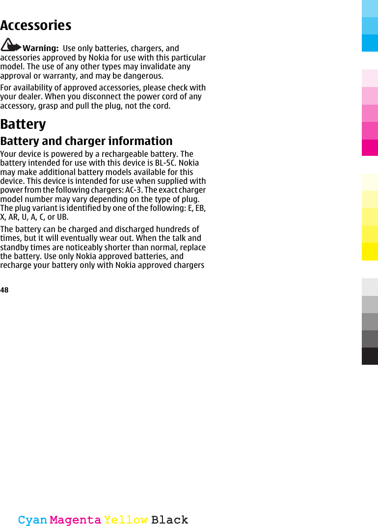 AccessoriesWarning:  Use only batteries, chargers, andaccessories approved by Nokia for use with this particularmodel. The use of any other types may invalidate anyapproval or warranty, and may be dangerous.For availability of approved accessories, please check withyour dealer. When you disconnect the power cord of anyaccessory, grasp and pull the plug, not the cord.BatteryBattery and charger informationYour device is powered by a rechargeable battery. Thebattery intended for use with this device is BL-5C. Nokiamay make additional battery models available for thisdevice. This device is intended for use when supplied withpower from the following chargers: AC-3. The exact chargermodel number may vary depending on the type of plug.The plug variant is identified by one of the following: E, EB,X, AR, U, A, C, or UB.The battery can be charged and discharged hundreds oftimes, but it will eventually wear out. When the talk andstandby times are noticeably shorter than normal, replacethe battery. Use only Nokia approved batteries, andrecharge your battery only with Nokia approved chargers48CyanCyanMagentaMagentaYellowYellowBlackBlack