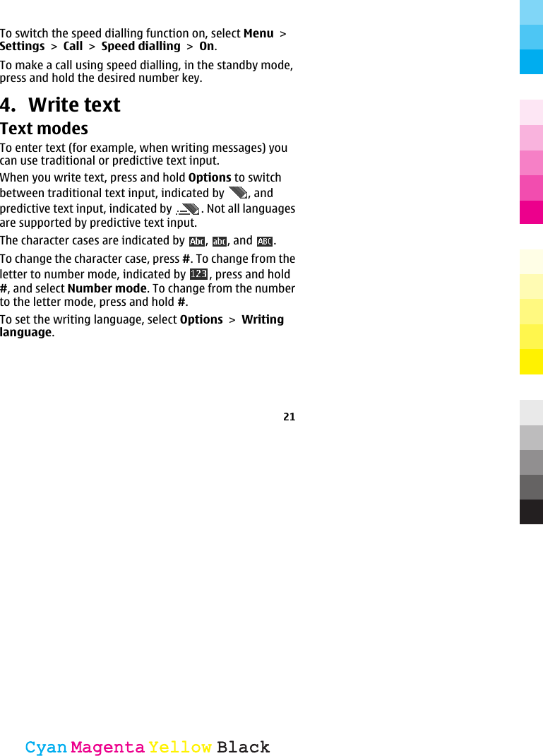 To switch the speed dialling function on, select Menu &gt;Settings &gt; Call &gt; Speed dialling &gt; On.To make a call using speed dialling, in the standby mode,press and hold the desired number key.4. Write textText modesTo enter text (for example, when writing messages) youcan use traditional or predictive text input.When you write text, press and hold Options to switchbetween traditional text input, indicated by  , andpredictive text input, indicated by  . Not all languagesare supported by predictive text input.The character cases are indicated by  ,  , and  .To change the character case, press #. To change from theletter to number mode, indicated by  , press and hold#, and select Number mode. To change from the numberto the letter mode, press and hold #.To set the writing language, select Options &gt; Writinglanguage.21CyanCyanMagentaMagentaYellowYellowBlackBlack