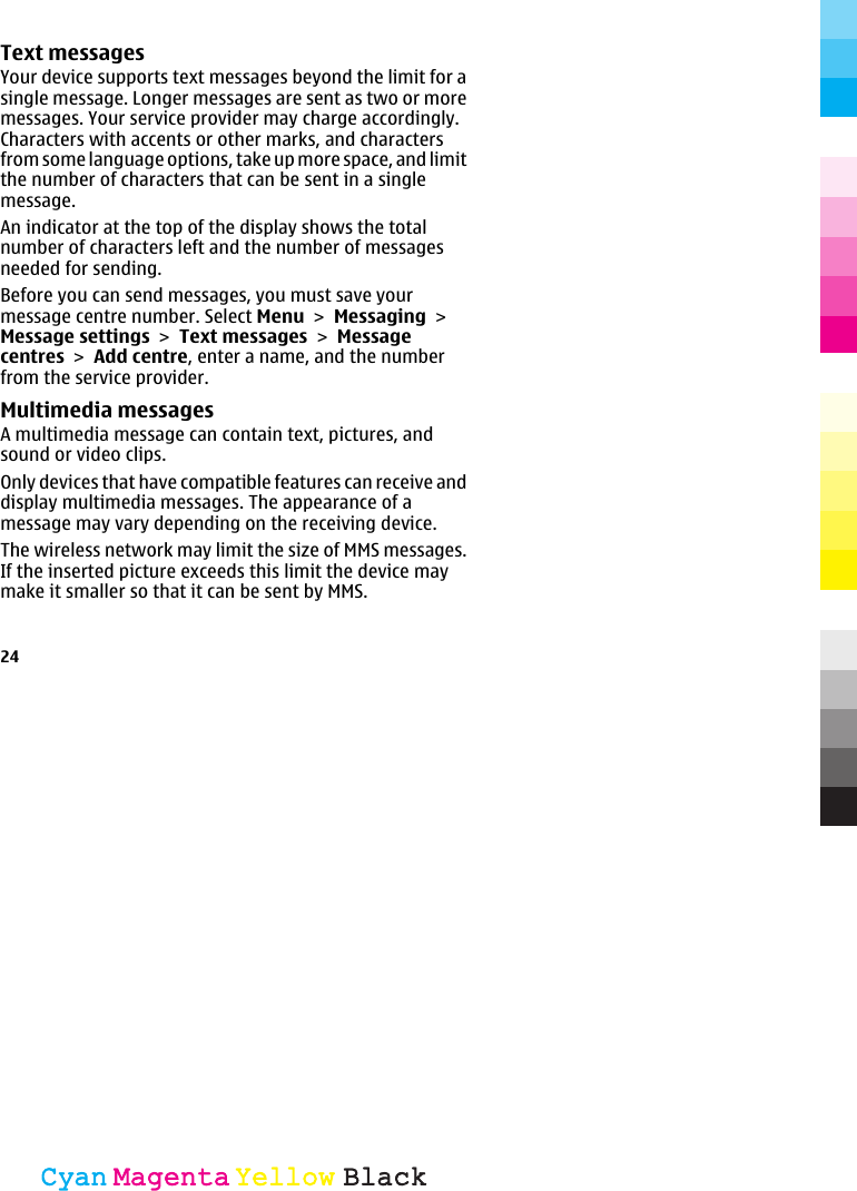 Text messagesYour device supports text messages beyond the limit for asingle message. Longer messages are sent as two or moremessages. Your service provider may charge accordingly.Characters with accents or other marks, and charactersfrom some language options, take up more space, and limitthe number of characters that can be sent in a singlemessage.An indicator at the top of the display shows the totalnumber of characters left and the number of messagesneeded for sending.Before you can send messages, you must save yourmessage centre number. Select Menu &gt; Messaging &gt;Message settings &gt; Text messages &gt; Messagecentres &gt; Add centre, enter a name, and the numberfrom the service provider.Multimedia messagesA multimedia message can contain text, pictures, andsound or video clips.Only devices that have compatible features can receive anddisplay multimedia messages. The appearance of amessage may vary depending on the receiving device.The wireless network may limit the size of MMS messages.If the inserted picture exceeds this limit the device maymake it smaller so that it can be sent by MMS.24CyanCyanMagentaMagentaYellowYellowBlackBlack