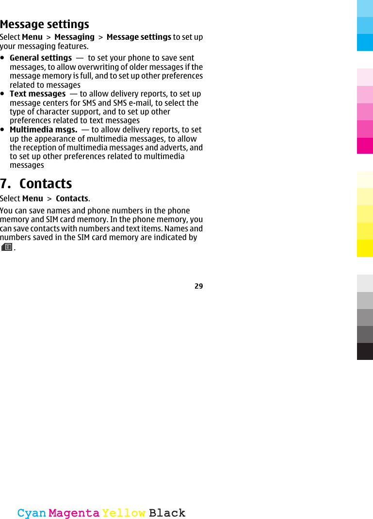 Message settingsSelect Menu &gt; Messaging &gt; Message settings to set upyour messaging features.●General settings  —  to set your phone to save sentmessages, to allow overwriting of older messages if themessage memory is full, and to set up other preferencesrelated to messages●Text messages  — to allow delivery reports, to set upmessage centers for SMS and SMS e-mail, to select thetype of character support, and to set up otherpreferences related to text messages●Multimedia msgs.  — to allow delivery reports, to setup the appearance of multimedia messages, to allowthe reception of multimedia messages and adverts, andto set up other preferences related to multimediamessages7. ContactsSelect Menu &gt; Contacts.You can save names and phone numbers in the phonememory and SIM card memory. In the phone memory, youcan save contacts with numbers and text items. Names andnumbers saved in the SIM card memory are indicated by.29CyanCyanMagentaMagentaYellowYellowBlackBlack
