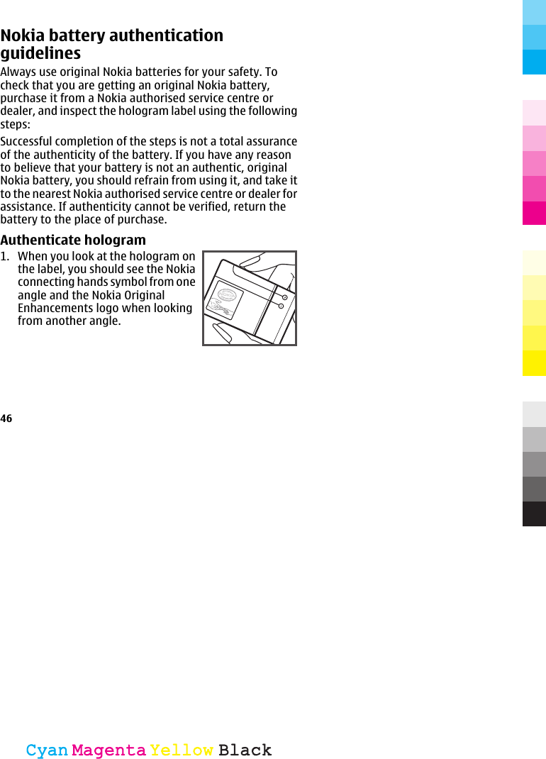 Nokia battery authenticationguidelinesAlways use original Nokia batteries for your safety. Tocheck that you are getting an original Nokia battery,purchase it from a Nokia authorised service centre ordealer, and inspect the hologram label using the followingsteps:Successful completion of the steps is not a total assuranceof the authenticity of the battery. If you have any reasonto believe that your battery is not an authentic, originalNokia battery, you should refrain from using it, and take itto the nearest Nokia authorised service centre or dealer forassistance. If authenticity cannot be verified, return thebattery to the place of purchase.Authenticate hologram1. When you look at the hologram onthe label, you should see the Nokiaconnecting hands symbol from oneangle and the Nokia OriginalEnhancements logo when lookingfrom another angle.46CyanCyanMagentaMagentaYellowYellowBlackBlack