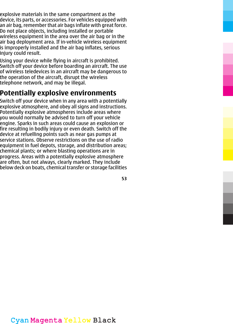explosive materials in the same compartment as thedevice, its parts, or accessories. For vehicles equipped withan air bag, remember that air bags inflate with great force.Do not place objects, including installed or portablewireless equipment in the area over the air bag or in theair bag deployment area. If in-vehicle wireless equipmentis improperly installed and the air bag inflates, seriousinjury could result.Using your device while flying in aircraft is prohibited.Switch off your device before boarding an aircraft. The useof wireless teledevices in an aircraft may be dangerous tothe operation of the aircraft, disrupt the wirelesstelephone network, and may be illegal.Potentially explosive environmentsSwitch off your device when in any area with a potentiallyexplosive atmosphere, and obey all signs and instructions.Potentially explosive atmospheres include areas whereyou would normally be advised to turn off your vehicleengine. Sparks in such areas could cause an explosion orfire resulting in bodily injury or even death. Switch off thedevice at refuelling points such as near gas pumps atservice stations. Observe restrictions on the use of radioequipment in fuel depots, storage, and distribution areas;chemical plants; or where blasting operations are inprogress. Areas with a potentially explosive atmosphereare often, but not always, clearly marked. They includebelow deck on boats, chemical transfer or storage facilities53CyanCyanMagentaMagentaYellowYellowBlackBlack