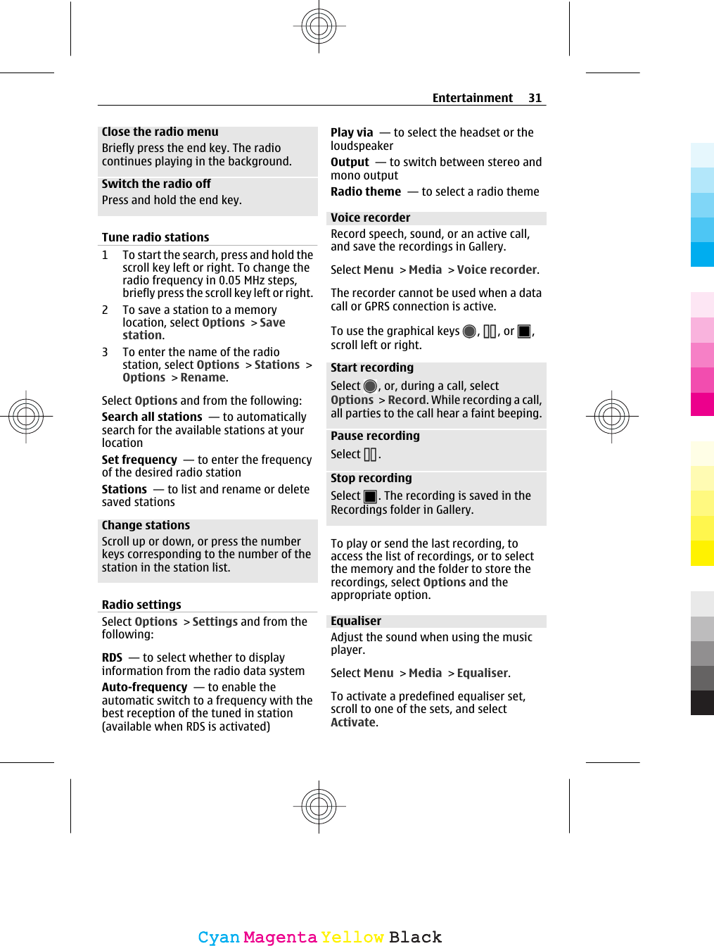 Close the radio menuBriefly press the end key. The radiocontinues playing in the background.Switch the radio offPress and hold the end key.Tune radio stations1 To start the search, press and hold thescroll key left or right. To change theradio frequency in 0.05 MHz steps,briefly press the scroll key left or right.2 To save a station to a memorylocation, select Options &gt; Savestation.3 To enter the name of the radiostation, select Options &gt; Stations &gt;Options &gt; Rename.Select Options and from the following:Search all stations  — to automaticallysearch for the available stations at yourlocationSet frequency  — to enter the frequencyof the desired radio stationStations  — to list and rename or deletesaved stationsChange stationsScroll up or down, or press the numberkeys corresponding to the number of thestation in the station list.Radio settingsSelect Options &gt; Settings and from thefollowing:RDS  — to select whether to displayinformation from the radio data systemAuto-frequency  — to enable theautomatic switch to a frequency with thebest reception of the tuned in station(available when RDS is activated)Play via  — to select the headset or theloudspeakerOutput  — to switch between stereo andmono outputRadio theme  — to select a radio themeVoice recorderRecord speech, sound, or an active call,and save the recordings in Gallery.Select Menu &gt; Media &gt; Voice recorder.The recorder cannot be used when a datacall or GPRS connection is active.To use the graphical keys  ,  , or  ,scroll left or right.Start recordingSelect  , or, during a call, selectOptions &gt; Record. While recording a call,all parties to the call hear a faint beeping.Pause recordingSelect  .Stop recordingSelect  . The recording is saved in theRecordings folder in Gallery.To play or send the last recording, toaccess the list of recordings, or to selectthe memory and the folder to store therecordings, select Options and theappropriate option.EqualiserAdjust the sound when using the musicplayer.Select Menu &gt; Media &gt; Equaliser.To activate a predefined equaliser set,scroll to one of the sets, and selectActivate.Entertainment 31CyanCyanMagentaMagentaYellowYellowBlackBlack