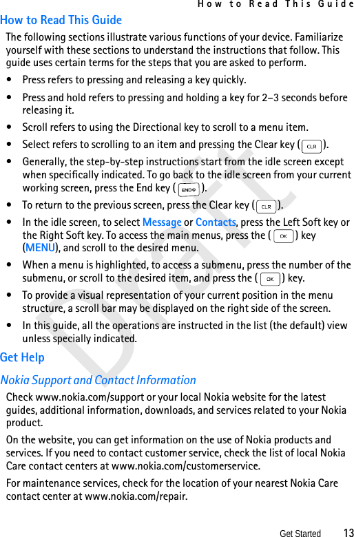 How to Read This GuideGet Started          13DraftHow to Read This GuideThe following sections illustrate various functions of your device. Familiarize yourself with these sections to understand the instructions that follow. This guide uses certain terms for the steps that you are asked to perform.• Press refers to pressing and releasing a key quickly.• Press and hold refers to pressing and holding a key for 2–3 seconds before releasing it.• Scroll refers to using the Directional key to scroll to a menu item.• Select refers to scrolling to an item and pressing the Clear key ( ). • Generally, the step-by-step instructions start from the idle screen except when specifically indicated. To go back to the idle screen from your current working screen, press the End key ( ).• To return to the previous screen, press the Clear key ( ).• In the idle screen, to select Message or Contacts, press the Left Soft key or the Right Soft key. To access the main menus, press the ( ) key (MENU), and scroll to the desired menu. • When a menu is highlighted, to access a submenu, press the number of the submenu, or scroll to the desired item, and press the ( ) key. • To provide a visual representation of your current position in the menu structure, a scroll bar may be displayed on the right side of the screen.• In this guide, all the operations are instructed in the list (the default) view unless specially indicated.Get HelpNokia Support and Contact InformationCheck www.nokia.com/support or your local Nokia website for the latest guides, additional information, downloads, and services related to your Nokia product.On the website, you can get information on the use of Nokia products and services. If you need to contact customer service, check the list of local Nokia Care contact centers at www.nokia.com/customerservice.For maintenance services, check for the location of your nearest Nokia Care contact center at www.nokia.com/repair.