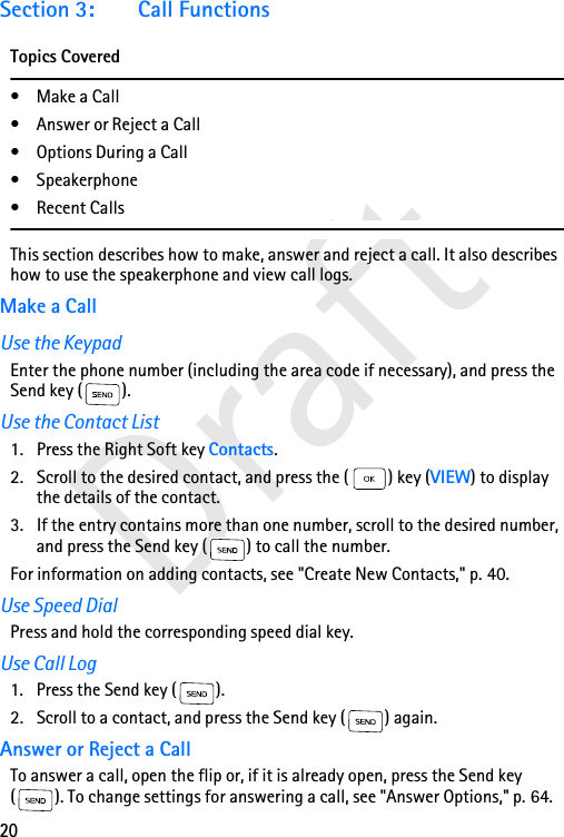 20DraftSection 3: Call FunctionsTopics Covered•Make a Call• Answer or Reject a Call• Options During a Call• Speakerphone• Recent CallsThis section describes how to make, answer and reject a call. It also describes how to use the speakerphone and view call logs.Make a CallUse the KeypadEnter the phone number (including the area code if necessary), and press the Send key ( ). Use the Contact List1. Press the Right Soft key Contacts.2. Scroll to the desired contact, and press the ( ) key (VIEW) to display the details of the contact.3. If the entry contains more than one number, scroll to the desired number, and press the Send key ( ) to call the number. For information on adding contacts, see &quot;Create New Contacts,&quot; p. 40.Use Speed DialPress and hold the corresponding speed dial key. Use Call Log1. Press the Send key ( ).2. Scroll to a contact, and press the Send key ( ) again.Answer or Reject a CallTo answer a call, open the flip or, if it is already open, press the Send key ( ). To change settings for answering a call, see &quot;Answer Options,&quot; p. 64. 