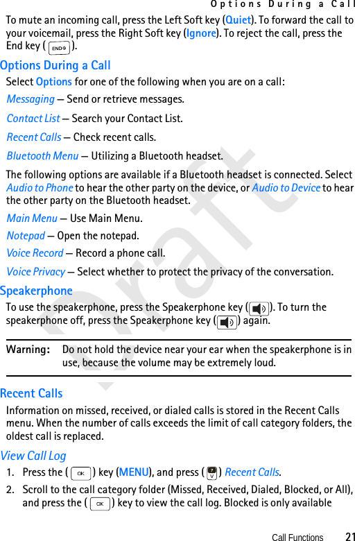 Options During a CallCall Functions          21DraftTo mute an incoming call, press the Left Soft key (Quiet). To forward the call to your voicemail, press the Right Soft key (Ignore). To reject the call, press the End key ( ).Options During a CallSelect Options for one of the following when you are on a call:Messaging — Send or retrieve messages.Contact List — Search your Contact List.Recent Calls — Check recent calls.Bluetooth Menu — Utilizing a Bluetooth headset.The following options are available if a Bluetooth headset is connected. Select Audio to Phone to hear the other party on the device, or Audio to Device to hear the other party on the Bluetooth headset.Main Menu — Use Main Menu.Notepad — Open the notepad.Voice Record — Record a phone call.Voice Privacy — Select whether to protect the privacy of the conversation.SpeakerphoneTo use the speakerphone, press the Speakerphone key ( ). To turn the speakerphone off, press the Speakerphone key ( ) again.Warning: Do not hold the device near your ear when the speakerphone is in use, because the volume may be extremely loud.Recent CallsInformation on missed, received, or dialed calls is stored in the Recent Calls menu. When the number of calls exceeds the limit of call category folders, the oldest call is replaced.View Call Log1. Press the ( ) key (MENU), and press ( ) Recent Calls. 2. Scroll to the call category folder (Missed, Received, Dialed, Blocked, or All), and press the ( ) key to view the call log. Blocked is only available 