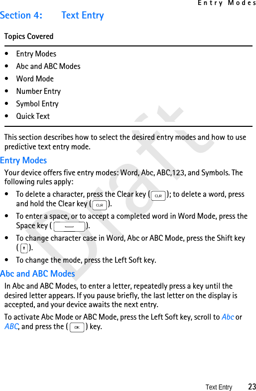 Entry ModesText Entry          23DraftSection 4: Text EntryTopics Covered• Entry Modes• Abc and ABC Modes• Word Mode•Number Entry• Symbol Entry•Quick TextThis section describes how to select the desired entry modes and how to use predictive text entry mode.Entry ModesYour device offers five entry modes: Word, Abc, ABC,123, and Symbols. The following rules apply:• To delete a character, press the Clear key ( ); to delete a word, press and hold the Clear key ( ).• To enter a space, or to accept a completed word in Word Mode, press the Space key ( ).• To change character case in Word, Abc or ABC Mode, press the Shift key ().• To change the mode, press the Left Soft key.Abc and ABC ModesIn Abc and ABC Modes, to enter a letter, repeatedly press a key until the desired letter appears. If you pause briefly, the last letter on the display is accepted, and your device awaits the next entry.To activate Abc Mode or ABC Mode, press the Left Soft key, scroll to Abc or ABC, and press the ( ) key.