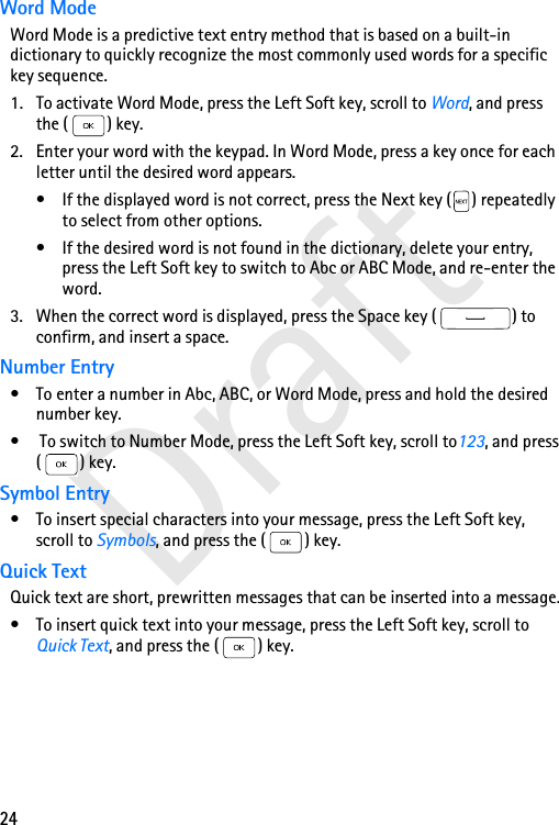 24DraftWord ModeWord Mode is a predictive text entry method that is based on a built-in dictionary to quickly recognize the most commonly used words for a specific key sequence. 1. To activate Word Mode, press the Left Soft key, scroll to Word, and press the ( ) key. 2. Enter your word with the keypad. In Word Mode, press a key once for each letter until the desired word appears.• If the displayed word is not correct, press the Next key ( ) repeatedly to select from other options.• If the desired word is not found in the dictionary, delete your entry, press the Left Soft key to switch to Abc or ABC Mode, and re-enter the word.3. When the correct word is displayed, press the Space key ( ) to confirm, and insert a space.Number Entry• To enter a number in Abc, ABC, or Word Mode, press and hold the desired number key.•  To switch to Number Mode, press the Left Soft key, scroll to123, and press ( ) key.Symbol Entry• To insert special characters into your message, press the Left Soft key, scroll to Symbols, and press the ( ) key.Quick TextQuick text are short, prewritten messages that can be inserted into a message.• To insert quick text into your message, press the Left Soft key, scroll to Quick Text, and press the ( ) key.