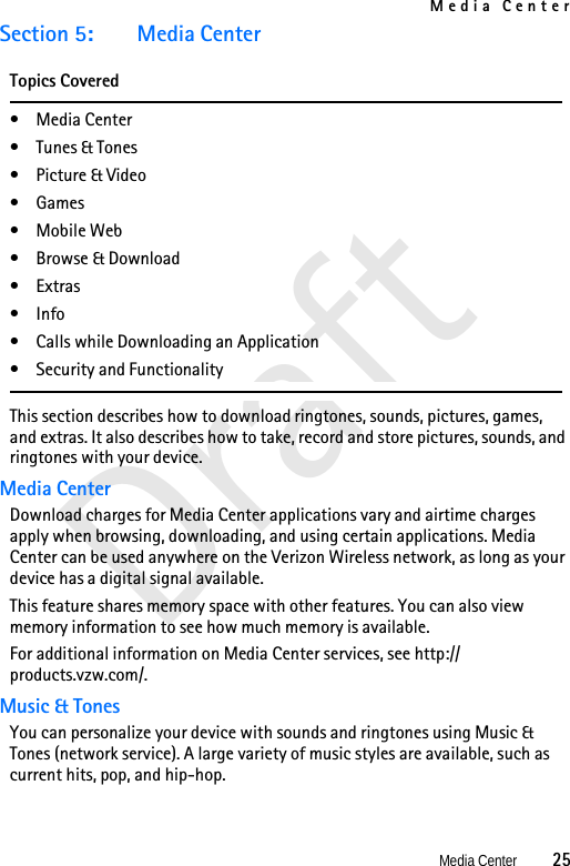 Media CenterMedia Center          25DraftSection 5: Media CenterTopics Covered•Media Center•Tunes &amp; Tones•Picture &amp; Video•Games• Mobile Web• Browse &amp; Download•Extras• Info• Calls while Downloading an Application• Security and FunctionalityThis section describes how to download ringtones, sounds, pictures, games, and extras. It also describes how to take, record and store pictures, sounds, and ringtones with your device.Media CenterDownload charges for Media Center applications vary and airtime charges apply when browsing, downloading, and using certain applications. Media Center can be used anywhere on the Verizon Wireless network, as long as your device has a digital signal available.This feature shares memory space with other features. You can also view memory information to see how much memory is available. For additional information on Media Center services, see http://products.vzw.com/.Music &amp; TonesYou can personalize your device with sounds and ringtones using Music &amp; Tones (network service). A large variety of music styles are available, such as current hits, pop, and hip-hop.