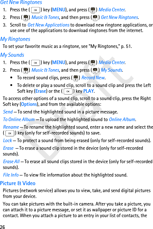 26DraftGet New Ringtones1. Press the ( ) key (MENU), and press ( ) Media Center.2. Press ( ) Music &amp; Tones, and then press ( ) Get New Ringtones.3. Scroll to Get New Applications to download new ringtone applications, or use one of the applications to download ringtones from the internet. My RingtonesTo set your favorite music as a ringtone, see &quot;My Ringtones,&quot; p. 51.My Sounds1. Press the ( ) key (MENU), and press ( ) Media Center.2. Press ( ) Music &amp; Tones, and then press ( ) My Sounds.• To record sound clips, press ( ) Record New.• To delete or play a sound clip, scroll to a sound clip and press the Left Soft key (Erase) or the ( ) key PLAY.To access other options of a sound clip, scroll to a sound clip, press the Right Soft key (Options), and from the available options:Send — To send the highlighted sound in a picture message.To Online Album — To upload the highlighted sound to Online Album.Rename — To rename the highlighted sound, enter a new name and select the ( ) key (only for self-recorded sounds) to save.Lock — To protect a sound from being erased (only for self-recorded sounds).Erase  — To erase a sound clip stored in the device (only for self-recorded sounds).Erase All — To erase all sound clips stored in the device (only for self-recorded sounds).File Info — To view file information about the highlighted sound.Picture &amp; VideoPictures (network service) allows you to view, take, and send digital pictures from your device.You can take pictures with the built-in camera. After you take a picture, you can attach it to a picture message, or set it as wallpaper or picture ID for a contact. When you attach a picture to an entry in your list of contacts, the 