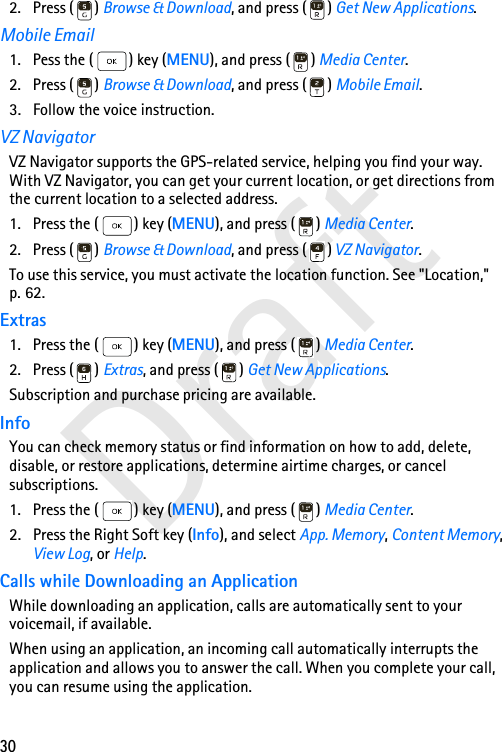 30Draft2. Press ( ) Browse &amp; Download, and press ( ) Get New Applications.Mobile Email1. Pess the ( ) key (MENU), and press ( ) Media Center.2. Press ( ) Browse &amp; Download, and press ( ) Mobile Email.3. Follow the voice instruction.VZ NavigatorVZ Navigator supports the GPS-related service, helping you find your way. With VZ Navigator, you can get your current location, or get directions from the current location to a selected address. 1. Press the ( ) key (MENU), and press ( ) Media Center.2. Press ( ) Browse &amp; Download, and press ( ) VZ Navigator.To use this service, you must activate the location function. See &quot;Location,&quot; p. 62.Extras1. Press the ( ) key (MENU), and press ( ) Media Center.2. Press ( ) Extras, and press ( ) Get New Applications.Subscription and purchase pricing are available.InfoYou can check memory status or find information on how to add, delete, disable, or restore applications, determine airtime charges, or cancel subscriptions.1. Press the ( ) key (MENU), and press ( ) Media Center.2. Press the Right Soft key (Info), and select App. Memory, Content Memory, View Log, or Help.Calls while Downloading an ApplicationWhile downloading an application, calls are automatically sent to your voicemail, if available.When using an application, an incoming call automatically interrupts the application and allows you to answer the call. When you complete your call, you can resume using the application.