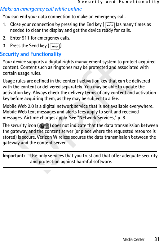 Security and FunctionalityMedia Center          31DraftMake an emergency call while onlineYou can end your data connection to make an emergency call.1. Close your connection by pressing the End key ( )as many times as needed to clear the display and get the device ready for calls.2. Enter 911 for emergency calls.3. Press the Send key ( ).Security and FunctionalityYour device supports a digital rights management system to protect acquired content. Content such as ringtones may be protected and associated with certain usage rules. Usage rules are defined in the content activation key that can be delivered with the content or delivered separately. You may be able to update the activation key. Always check the delivery terms of any content and activation key before acquiring them, as they may be subject to a fee.Mobile Web 2.0 is a digital network service that is not available everywhere. Mobile Web text messages and alerts fees apply to sent and received messages. Airtime charges apply. See &quot;Network Services,&quot; p. 8.The security icon ( ) does not indicate that the data transmission between the gateway and the content server (or place where the requested resource is stored) is secure. Verizon Wireless secures the data transmission between the gateway and the content server.Important: Use only services that you trust and that offer adequate security and protection against harmful software.