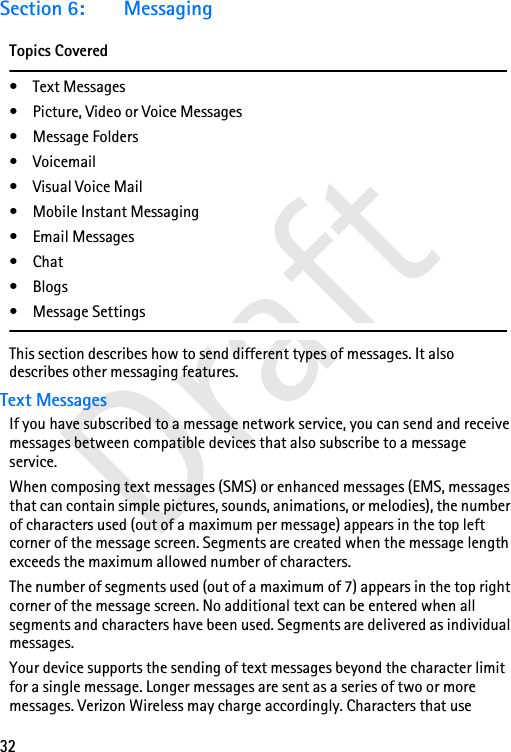 32DraftSection 6: MessagingTopics Covered• Text Messages• Picture, Video or Voice Messages• Message Folders• Voicemail• Visual Voice Mail• Mobile Instant Messaging• Email Messages•Chat•Blogs• Message SettingsThis section describes how to send different types of messages. It also describes other messaging features.Text MessagesIf you have subscribed to a message network service, you can send and receive messages between compatible devices that also subscribe to a message service. When composing text messages (SMS) or enhanced messages (EMS, messages that can contain simple pictures, sounds, animations, or melodies), the number of characters used (out of a maximum per message) appears in the top left corner of the message screen. Segments are created when the message length exceeds the maximum allowed number of characters. The number of segments used (out of a maximum of 7) appears in the top right corner of the message screen. No additional text can be entered when all segments and characters have been used. Segments are delivered as individual messages.Your device supports the sending of text messages beyond the character limit for a single message. Longer messages are sent as a series of two or more messages. Verizon Wireless may charge accordingly. Characters that use 