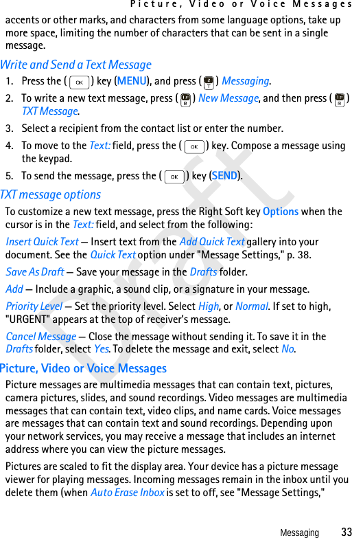 Picture, Video or Voice MessagesMessaging          33Draftaccents or other marks, and characters from some language options, take up more space, limiting the number of characters that can be sent in a single message.Write and Send a Text Message1. Press the ( ) key (MENU), and press ( ) Messaging.2. To write a new text message, press ( ) New Message, and then press ( ) TXT Message. 3. Select a recipient from the contact list or enter the number. 4. To move to the Text: field, press the ( ) key. Compose a message using the keypad.5. To send the message, press the ( ) key (SEND).TXT message optionsTo customize a new text message, press the Right Soft key Options when the cursor is in the Text: field, and select from the following:Insert Quick Text — Insert text from the Add Quick Text gallery into your document. See the Quick Text option under &quot;Message Settings,&quot; p. 38.Save As Draft — Save your message in the Drafts folder.Add — Include a graphic, a sound clip, or a signature in your message.Priority Level — Set the priority level. Select High, or Normal. If set to high, &quot;URGENT&quot; appears at the top of receiver’s message.Cancel Message — Close the message without sending it. To save it in the Drafts folder, select Yes. To delete the message and exit, select No.Picture, Video or Voice MessagesPicture messages are multimedia messages that can contain text, pictures, camera pictures, slides, and sound recordings. Video messages are multimedia messages that can contain text, video clips, and name cards. Voice messages are messages that can contain text and sound recordings. Depending upon your network services, you may receive a message that includes an internet address where you can view the picture messages.Pictures are scaled to fit the display area. Your device has a picture message viewer for playing messages. Incoming messages remain in the inbox until you delete them (when Auto Erase Inbox is set to off, see &quot;Message Settings,&quot; 