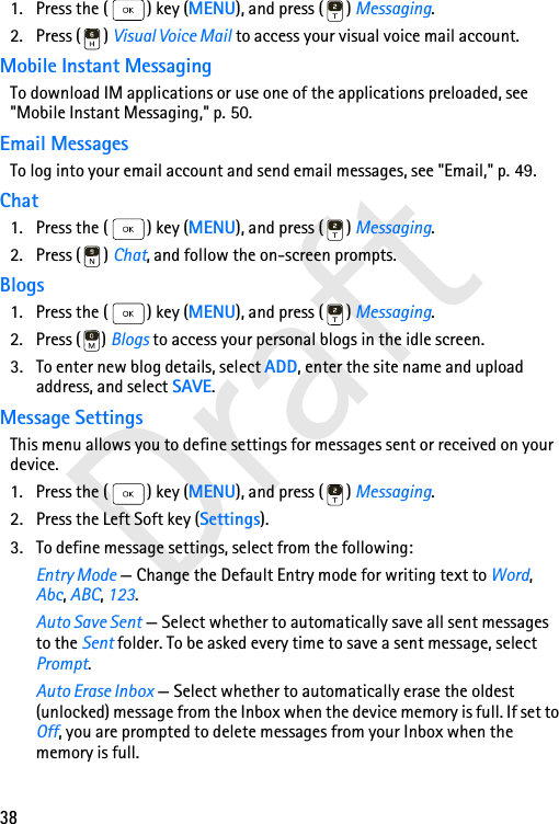 38Draft1. Press the ( ) key (MENU), and press ( ) Messaging. 2. Press ( ) Visual Voice Mail to access your visual voice mail account.Mobile Instant MessagingTo download IM applications or use one of the applications preloaded, see &quot;Mobile Instant Messaging,&quot; p. 50.Email MessagesTo log into your email account and send email messages, see &quot;Email,&quot; p. 49.Chat1. Press the ( ) key (MENU), and press ( ) Messaging.2. Press ( ) Chat, and follow the on-screen prompts.Blogs1. Press the ( ) key (MENU), and press ( ) Messaging.2. Press ( ) Blogs to access your personal blogs in the idle screen.3. To enter new blog details, select ADD, enter the site name and upload address, and select SAVE.Message SettingsThis menu allows you to define settings for messages sent or received on your device.1. Press the ( ) key (MENU), and press ( ) Messaging.2. Press the Left Soft key (Settings).3. To define message settings, select from the following:Entry Mode — Change the Default Entry mode for writing text to Word, Abc, ABC, 123.Auto Save Sent — Select whether to automatically save all sent messages to the Sent folder. To be asked every time to save a sent message, select Prompt.Auto Erase Inbox — Select whether to automatically erase the oldest (unlocked) message from the Inbox when the device memory is full. If set to Off, you are prompted to delete messages from your Inbox when the memory is full.