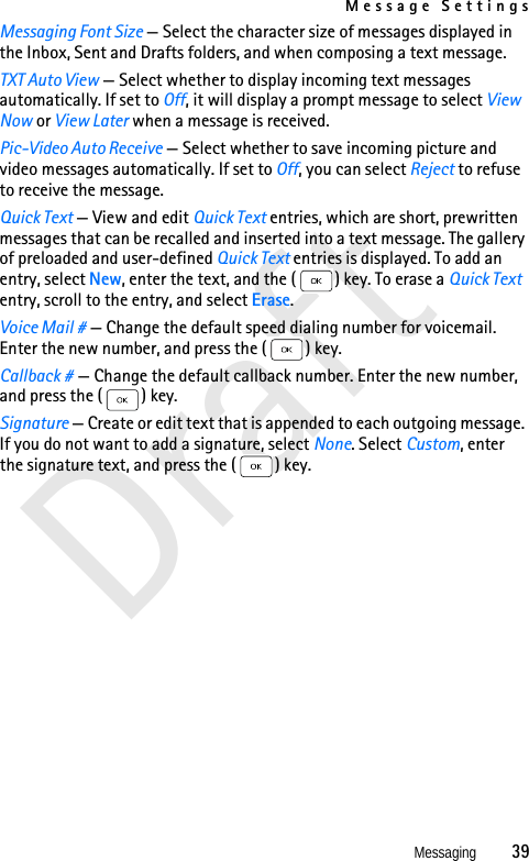 Message SettingsMessaging          39DraftMessaging Font Size — Select the character size of messages displayed in the Inbox, Sent and Drafts folders, and when composing a text message.TXT Auto View — Select whether to display incoming text messages automatically. If set to Off, it will display a prompt message to select View Now or View Later when a message is received.Pic-Video Auto Receive — Select whether to save incoming picture and video messages automatically. If set to Off, you can select Reject to refuse to receive the message.Quick Text — View and edit Quick Text entries, which are short, prewritten messages that can be recalled and inserted into a text message. The gallery of preloaded and user-defined Quick Text entries is displayed. To add an entry, select New, enter the text, and the ( ) key. To erase a Quick Text entry, scroll to the entry, and select Erase.Voice Mail # — Change the default speed dialing number for voicemail. Enter the new number, and press the ( ) key.Callback # — Change the default callback number. Enter the new number, and press the ( ) key.Signature — Create or edit text that is appended to each outg oing message. If you do not want to add a signature, select None. Select Custom, enter the signature text, and press the ( ) key.