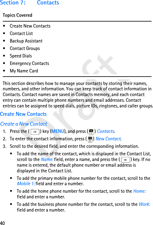 40DraftSection 7: ContactsTopics Covered• Create New Contacts•Contact List• Backup Assistant• Contact Groups• Speed Dials•Emergency Contacts•My Name CardThis section describes how to manage your contacts by storing their names, numbers, and other information. You can keep track of contact information in Contacts. Contact names are saved in Contacts memory, and each contact entry can contain multiple phone numbers and email addresses. Contact entries can be assigned to speed dials, picture IDs, ringtones, and caller groups.Create New ContactsCreate a New Contact1. Press the ( ) key (MENU), and press ( ) Contacts. 2. To enter the contact information, press ( ) New Contact. 3. Scroll to the desired field, and enter the corresponding information.• To add the name of the contact, which is displayed in the Contact List, scroll to the Name: field, enter a name, and press the ( ) key. If no name is entered, the default phone number or email address is displayed in the Contact List.• To add the primary mobile phone number for the contact, scroll to the Mobile 1: field and enter a number.• To add the home phone number for the contact, scroll to the Home: field and enter a number.• To add the business phone number for the contact, scroll to the Work: field and enter a number.