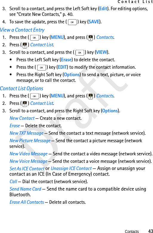 Contact ListContacts          43Draft3. Scroll to a contact, and press the Left Soft key (Edit). For editing options, see &quot;Create New Contacts,&quot; p. 40.4. To save the update, press the ( ) key (SAVE).View a Contact Entry1. Press the ( ) key (MENU), and press ( ) Contacts. 2. Press ( ) Contact List.3. Scroll to a contact, and press the ( ) key (VIEW).• Press the Left Soft key (Erase) to delete the contact.• Press the ( ) key (EDIT) to modify the contact information.• Press the Right Soft key (Options) to send a text, picture, or voice message, or to call the contact.Contact List Options1. Press the ( ) key (MENU), and press ( ) Contacts. 2. Press ( ) Contact List.3. Scroll to a contact, and press the Right Soft key (Options).New Contact — Create a new contact.Erase — Delete the contact.New TXT Message — Send the contact a text message (network service).New Picture Message — Send the contact a picture message (network service).New Video Message — Send the contact a video message (network service).New Voice Message — Send the contact a voice message (network service).Set As ICE Contact or Unassign ICE Contact — Assign or unassign your contact as an ICE (In Case of Emergency) contact.Call — Dial the contact (network service).Send Name Card — Send the name card to a compatible device using Bluetooth.Erase All Contacts — Delete all contacts.