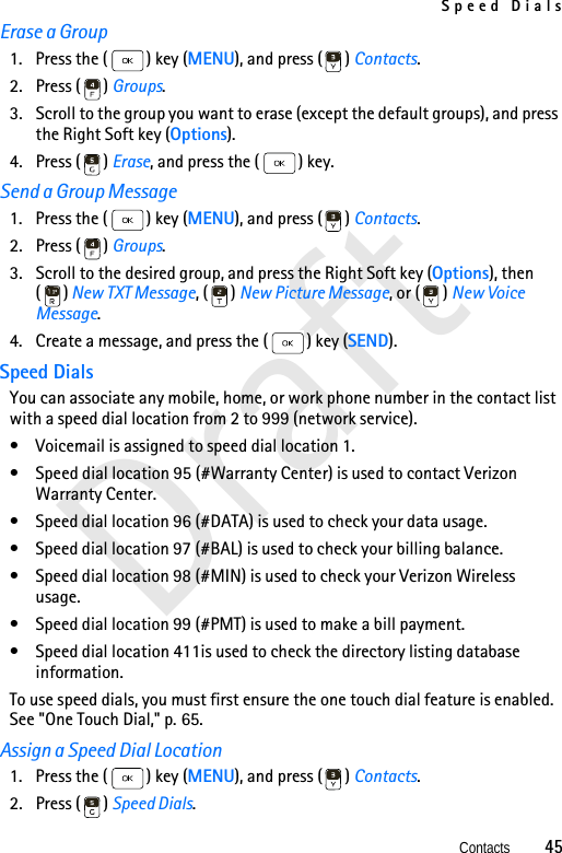 Speed DialsContacts          45DraftErase a Group1. Press the ( ) key (MENU), and press ( ) Contacts. 2. Press ( ) Groups. 3. Scroll to the group you want to erase (except the default groups), and press the Right Soft key (Options).4. Press ( ) Erase, and press the ( ) key.Send a Group Message1. Press the ( ) key (MENU), and press ( ) Contacts. 2. Press ( ) Groups. 3. Scroll to the desired group, and press the Right Soft key (Options), then () New TXT Message, ( ) New Picture Message, or ( ) New Voice Message. 4. Create a message, and press the ( ) key (SEND). Speed DialsYou can associate any mobile, home, or work phone number in the contact list with a speed dial location from 2 to 999 (network service). • Voicemail is assigned to speed dial location 1.• Speed dial location 95 (#Warranty Center) is used to contact Verizon Warranty Center.• Speed dial location 96 (#DATA) is used to check your data usage.• Speed dial location 97 (#BAL) is used to check your billing balance.• Speed dial location 98 (#MIN) is used to check your Verizon Wireless usage.• Speed dial location 99 (#PMT) is used to make a bill payment.• Speed dial location 411is used to check the directory listing database information.To use speed dials, you must first ensure the one touch dial feature is enabled. See &quot;One Touch Dial,&quot; p. 65.Assign a Speed Dial Location1. Press the ( ) key (MENU), and press ( ) Contacts. 2. Press ( ) Speed Dials. 