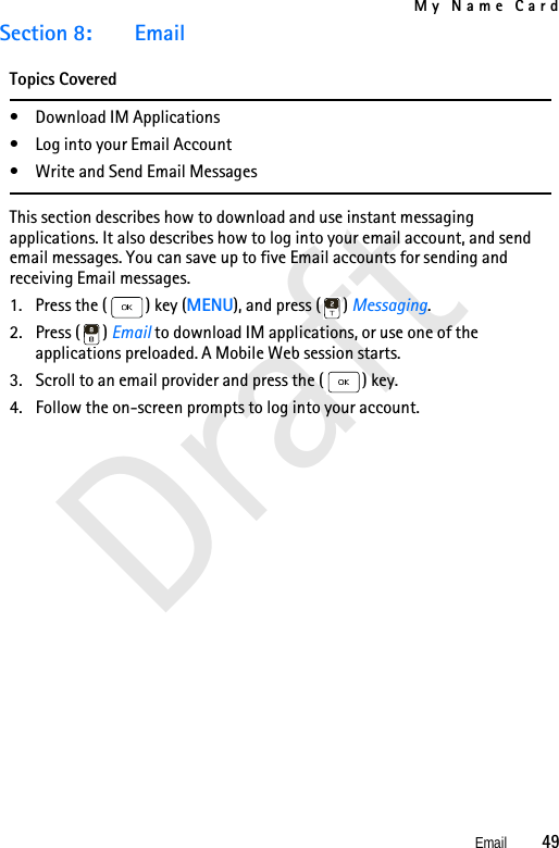 My Name CardEmail          49DraftSection 8: EmailTopics Covered• Download IM Applications• Log into your Email Account• Write and Send Email MessagesThis section describes how to download and use instant messaging applications. It also describes how to log into your email account, and send email messages. You can save up to five Email accounts for sending and receiving Email messages.1. Press the ( ) key (MENU), and press ( ) Messaging.2. Press ( ) Email to download IM applications, or use one of the applications preloaded. A Mobile Web session starts.3. Scroll to an email provider and press the ( ) key.4. Follow the on-screen prompts to log into your account.