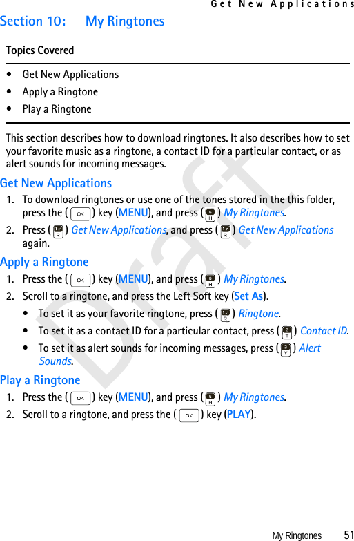 Get New ApplicationsMy Ringtones          51DraftSection 10: My RingtonesTopics Covered• Get New Applications•Apply a Ringtone• Play a RingtoneThis section describes how to download ringtones. It also describes how to set your favorite music as a ringtone, a contact ID for a particular contact, or as alert sounds for incoming messages.Get New Applications1. To download ringtones or use one of the tones stored in the this folder, press the ( ) key (MENU), and press ( ) My Ringtones.2. Press ( ) Get New Applications, and press ( ) Get New Applications again.Apply a Ringtone1. Press the ( ) key (MENU), and press ( ) My Ringtones.2. Scroll to a ringtone, and press the Left Soft key (Set As).• To set it as your favorite ringtone, press ( ) Ringtone.• To set it as a contact ID for a particular contact, press ( ) Contact ID.• To set it as alert sounds for incoming messages, press ( ) Alert Sounds.Play a Ringtone1. Press the ( ) key (MENU), and press ( ) My Ringtones.2. Scroll to a ringtone, and press the ( ) key (PLAY).