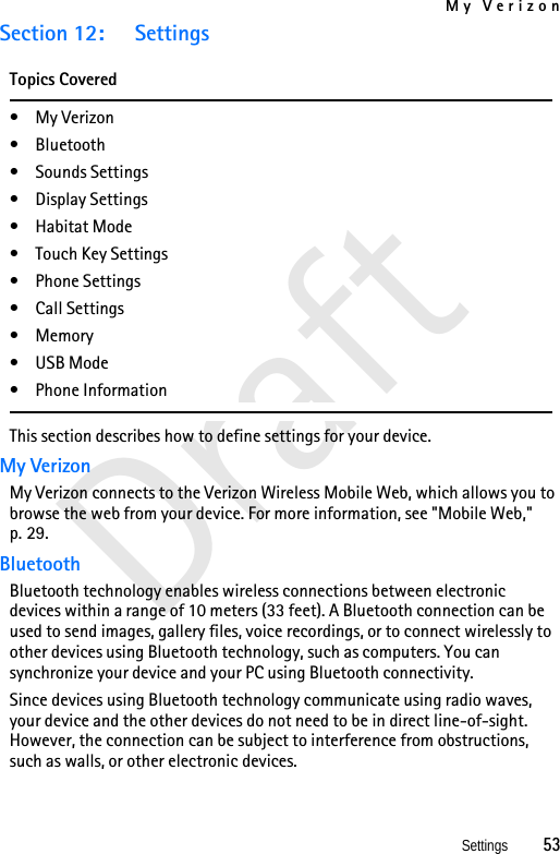 My VerizonSettings          53DraftSection 12: SettingsTopics Covered•My Verizon• Bluetooth• Sounds Settings• Display Settings• Habitat Mode• Touch Key Settings•Phone Settings• Call Settings•Memory• USB Mode• Phone InformationThis section describes how to define settings for your device. My VerizonMy Verizon connects to the Verizon Wireless Mobile Web, which allows you to browse the web from your device. For more information, see &quot;Mobile Web,&quot; p. 29.BluetoothBluetooth technology enables wireless connections between electronic devices within a range of 10 meters (33 feet). A Bluetooth connection can be used to send images, gallery files, voice recordings, or to connect wirelessly to other devices using Bluetooth technology, such as computers. You can synchronize your device and your PC using Bluetooth connectivity.Since devices using Bluetooth technology communicate using radio waves, your device and the other devices do not need to be in direct line-of-sight. However, the connection can be subject to interference from obstructions, such as walls, or other electronic devices.