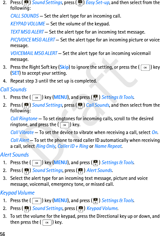 56Draft2. Press ( ) Sound Settings, press ( ) Easy Set-up, and then select from the following:CALL SOUNDS — Set the alert type for an incoming call.KEYPAD VOLUME — Set the volume of the keypad.TEXT MSG ALERT — Set the alert type for an incoming text message.PIC/VOICE MSG ALERT — Set the alert type for an incoming picture or voice message.VOICEMAIL MSG ALERT — Set the alert type for an incoming voicemail message.3. Press the Right Soft key (Skip) to ignore the setting, or press the ( ) key (SET) to accept your setting.4. Repeat step 3 until the set up is completed.Call Sounds1. Press the ( ) key (MENU), and press ( ) Settings &amp; Tools.2. Press ( ) Sound Settings, press ( ) Call Sounds, and then select from the following:Call Ringtone — To set ringtones for incoming calls, scroll to the desired ringtone, and press the ( ) key.Call Vibrate — To set the device to vibrate when receiving a call, select On.Call Alert — To set the phone to read caller ID automatically when receiving a call, select Ring Only, Caller ID + Ring or Name Repeat.Alert Sounds1. Press the ( ) key (MENU), and press ( ) Settings &amp; Tools.2. Press ( ) Sound Settings, press ( ) Alert Sounds.3. Select the alert type for an incoming text message, picture and voice message, voicemail, emergency tone, or missed call.Keypad Volume1. Press the ( ) key (MENU), and press ( ) Settings &amp; Tools.2. Press ( ) Sound Settings, press ( ) Keypad Volume.3. To set the volume for the keypad, press the Directional key up or down, and then press the ( ) key.