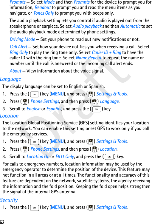 62DraftPrompts — Select Mode and then Prompts for the device to prompt you for information, Readout to prompt you and read the menu items as you navigate, or Tones Only to prompt you with beeps only.The audio playback setting lets you control if audio is played out from the speakerphone or earpiece. Select Audio playback and then Automatic to set the audio playback mode determined by phone settings.Driving Mode — Set your phone to read out new notifications or not.Call Alert — Set how your device notifies you when receiving a call. Select Ring Only to play the ring tone only. Select Caller ID + Ring to have the caller ID with the ring tone. Select Name Repeat to repeat the name or number until the call is answered or the incoming call alert ends.About — View information about the voice signal.LanguageThe display language can be set to English or Spanish. 1. Press the ( ) key (MENU), and press ( ) Settings &amp; Tools.2. Press ( ) Phone Settings, and then press ( ) Language.3. Scroll to English or Español, and press the ( ) key.LocationThe Location Global Positioning Service (GPS) setting identifies your location to the network. You can enable this setting or set GPS to work only if you call the emergency services.1. Press the ( ) key (MENU), and press ( ) Settings &amp; Tools.2. Press ( ) Phone Settings, and then press ( ) Location.3. Scroll to Location On or E911 Only, and press the ( ) key.For calls to emergency numbers, location information may be used by the emergency operator to determine the position of the device. This feature may not function in all areas or at all times. The functionality and accuracy of this feature are dependent on the network, satellite systems, the agency receiving the information and the fold position. Keeping the fold open helps strengthen the signal of the internal GPS antenna.Security1. Press the ( ) key (MENU), and press ( ) Settings &amp; Tools.