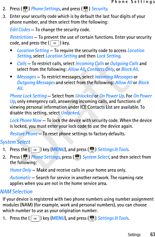 Phone SettingsSettings          63Draft2. Press ( ) Phone Settings, and press ( ) Security.3. Enter your security code which is by default the last four digits of your phone number, and then select from the following:Edit Codes — To change the security code.Restrictions — To prevent the use of certain functions. Enter your security code, and press the ( ) key.•Location Setting — To require the security code to access Location Setting, select Location Setting and then Lock Setting.•Calls — To restrict calls, select Incoming Calls or Outgoing Calls and select from the following: Allow All, Contacts Only, or Block All.•Messages — To restrict messages, select Incoming Messages or Outgoing Messages and select from the following: Allow All or Block All.Phone Lock Setting — Select from Unlocked or On Power Up. For On Power Up, only emergency call, answering incoming calls, and functions of viewing personal information under ICE Contacts List are available. To disable this setting, select Unlocked.Lock Phone Now — To lock the device with security code. When the device is locked, you must enter your lock code to use the device again.Restore Phone — To reset phone settings to factory defaults.System Select1. Press the ( ) key (MENU), and press ( ) Settings &amp; Tools.2. Press ( ) Phone Settings, press ( ) System Select, and then select from the following: Home Only — Make and receive calls in your home area only.Automatic — Search for service in another network. The roaming rate applies when you are not in the home service area. NAM SelectionIf your device is registered with two phone numbers using number assignment modules (NAM) (for example, work and personal numbers), you can choose which number to use as your origination number. 1. Press the ( ) key (MENU), and press ( ) Settings &amp; Tools.