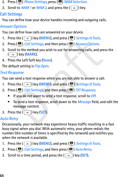 64Draft2. Press ( ) Phone Settings, press ( ) NAM Selection. 3. Scroll to NAM 1 or NAM 2, and press the ( ) key. Call SettingsYou can define how your device handles incoming and outgoing calls.Answer OptionsYou can define how calls are answered on your device. 1. Press the ( ) key (MENU), and press ( ) Settings &amp; Tools.2. Press ( ) Call Settings, and then press ( ) Answer Options. 3. Scroll to the method you wish to use for answering calls, and press the ( ) key (MARK).4. Press the Left Soft key (Done).The default setting is Flip Open.Text ResponseYou can send a text response when you are not able to answer a call.1. Press the ( ) key (MENU), and press ( ) Settings &amp; Tools.2. Press ( ) Call Settings, and then press ( ) TXT Response. • If you do not want to send a text response, scroll to Off.• To send a text response, scroll down to the Message field, and edit the message content.3. Press the ( ) key (SET).Auto RetryOccasionally, your network may experience heavy traffic resulting in a fast busy signal when you dial. With automatic retry, your phone redials the number (the number of times is specified by the network) and notifies you when the network is available.1. Press the ( ) key (MENU), and press ( ) Settings &amp; Tools.2. Press ( ) Call Settings, and then press ( ) Auto Retry. 3. Scroll to a time period, and press the ( ) key (SET).