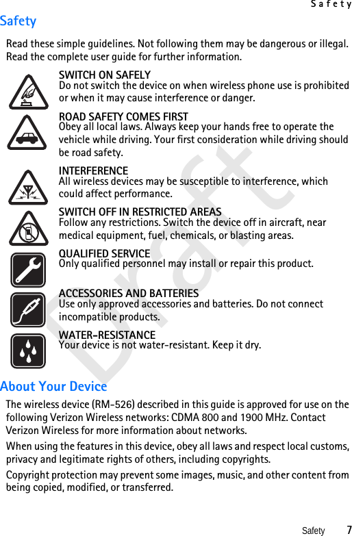 SafetySafety          7DraftSafetyRead these simple guidelines. Not following them may be dangerous or illegal. Read the complete user guide for further information. SWITCH ON SAFELYDo not switch the device on when wireless phone use is prohibited or when it may cause interference or danger.ROAD SAFETY COMES FIRSTObey all local laws. Always keep your hands free to operate the vehicle while driving. Your first consideration while driving should be road safety.INTERFERENCEAll wireless devices may be susceptible to interference, which could affect performance.SWITCH OFF IN RESTRICTED AREASFollow any restrictions. Switch the device off in aircraft, near medical equipment, fuel, chemicals, or blasting areas.QUALIFIED SERVICEOnly qualified personnel may install or repair this product.ACCESSORIES AND BATTERIESUse only approved accessories and batteries. Do not connect incompatible products.WATER-RESISTANCEYour device is not water-resistant. Keep it dry.About Your DeviceThe wireless device (RM-526) described in this guide is approved for use on the following Verizon Wireless networks: CDMA 800 and 1900 MHz. Contact Verizon Wireless for more information about networks.When using the features in this device, obey all laws and respect local customs, privacy and legitimate rights of others, including copyrights. Copyright protection may prevent some images, music, and other content from being copied, modified, or transferred.