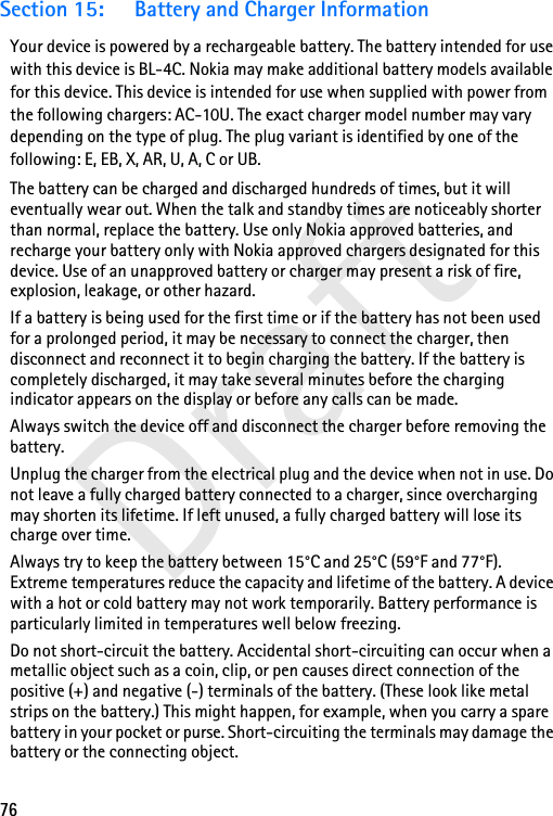 76DraftSection 15: Battery and Charger InformationYour device is powered by a rechargeable battery. The battery intended for use with this device is BL-4C. Nokia may make additional battery models available for this device. This device is intended for use when supplied with power from the following chargers: AC-10U. The exact charger model number may vary depending on the type of plug. The plug variant is identified by one of the following: E, EB, X, AR, U, A, C or UB. The battery can be charged and discharged hundreds of times, but it will eventually wear out. When the talk and standby times are noticeably shorter than normal, replace the battery. Use only Nokia approved batteries, and recharge your battery only with Nokia approved chargers designated for this device. Use of an unapproved battery or charger may present a risk of fire, explosion, leakage, or other hazard. If a battery is being used for the first time or if the battery has not been used for a prolonged period, it may be necessary to connect the charger, then disconnect and reconnect it to begin charging the battery. If the battery is completely discharged, it may take several minutes before the charging indicator appears on the display or before any calls can be made.Always switch the device off and disconnect the charger before removing the battery.Unplug the charger from the electrical plug and the device when not in use. Do not leave a fully charged battery connected to a charger, since overcharging may shorten its lifetime. If left unused, a fully charged battery will lose its charge over time.Always try to keep the battery between 15°C and 25°C (59°F and 77°F). Extreme temperatures reduce the capacity and lifetime of the battery. A device with a hot or cold battery may not work temporarily. Battery performance is particularly limited in temperatures well below freezing.Do not short-circuit the battery. Accidental short-circuiting can occur when a metallic object such as a coin, clip, or pen causes direct connection of the positive (+) and negative (-) terminals of the battery. (These look like metal strips on the battery.) This might happen, for example, when you carry a spare battery in your pocket or purse. Short-circuiting the terminals may damage the battery or the connecting object.