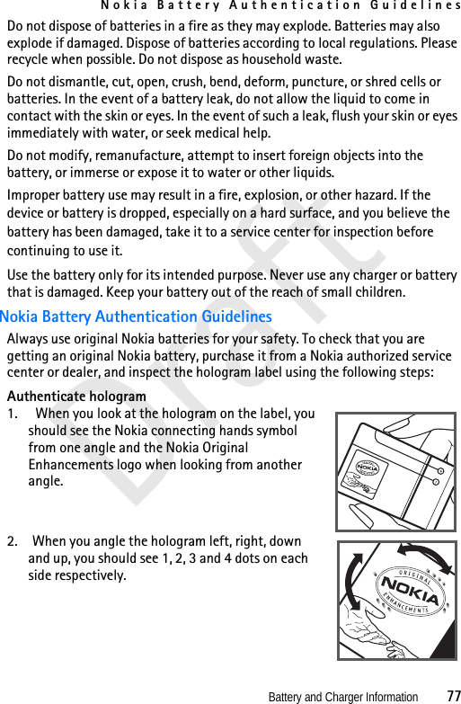 Nokia Battery Authentication GuidelinesBattery and Charger Information          77DraftDo not dispose of batteries in a fire as they may explode. Batteries may also explode if damaged. Dispose of batteries according to local regulations. Please recycle when possible. Do not dispose as household waste.Do not dismantle, cut, open, crush, bend, deform, puncture, or shred cells or batteries. In the event of a battery leak, do not allow the liquid to come in contact with the skin or eyes. In the event of such a leak, flush your skin or eyes immediately with water, or seek medical help.Do not modify, remanufacture, attempt to insert foreign objects into the battery, or immerse or expose it to water or other liquids.Improper battery use may result in a fire, explosion, or other hazard. If the device or battery is dropped, especially on a hard surface, and you believe the battery has been damaged, take it to a service center for inspection before continuing to use it.Use the battery only for its intended purpose. Never use any charger or battery that is damaged. Keep your battery out of the reach of small children.Nokia Battery Authentication GuidelinesAlways use original Nokia batteries for your safety. To check that you are getting an original Nokia battery, purchase it from a Nokia authorized service center or dealer, and inspect the hologram label using the following steps:Authenticate hologram1.   When you look at the hologram on the label, you should see the Nokia connecting hands symbol from one angle and the Nokia Original Enhancements logo when looking from another angle.2. When you angle the hologram left, right, down and up, you should see 1, 2, 3 and 4 dots on each side respectively.