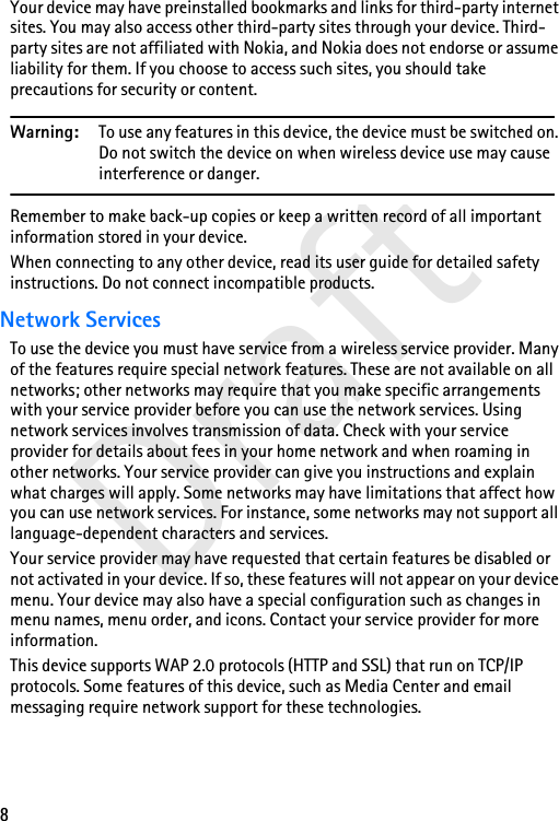 8DraftYour device may have preinstalled bookmarks and links for third-party internet sites. You may also access other third-party sites through your device. Third-party sites are not affiliated with Nokia, and Nokia does not endorse or assume liability for them. If you choose to access such sites, you should take precautions for security or content.Warning: To use any features in this device, the device must be switched on. Do not switch the device on when wireless device use may cause interference or danger.Remember to make back-up copies or keep a written record of all important information stored in your device.When connecting to any other device, read its user guide for detailed safety instructions. Do not connect incompatible products.Network ServicesTo use the device you must have service from a wireless service provider. Many of the features require special network features. These are not available on all networks; other networks may require that you make specific arrangements with your service provider before you can use the network services. Using network services involves transmission of data. Check with your service provider for details about fees in your home network and when roaming in other networks. Your service provider can give you instructions and explain what charges will apply. Some networks may have limitations that affect how you can use network services. For instance, some networks may not support all language-dependent characters and services.Your service provider may have requested that certain features be disabled or not activated in your device. If so, these features will not appear on your device menu. Your device may also have a special configuration such as changes in menu names, menu order, and icons. Contact your service provider for more information.This device supports WAP 2.0 protocols (HTTP and SSL) that run on TCP/IP protocols. Some features of this device, such as Media Center and email messaging require network support for these technologies.