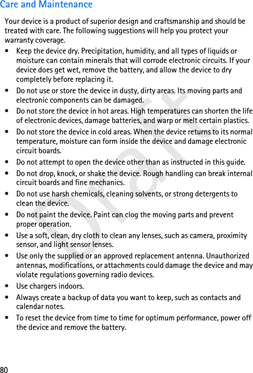 80DraftCare and MaintenanceYour device is a product of superior design and craftsmanship and should be treated with care. The following suggestions will help you protect your warranty coverage.• Keep the device dry. Precipitation, humidity, and all types of liquids or moisture can contain minerals that will corrode electronic circuits. If your device does get wet, remove the battery, and allow the device to dry completely before replacing it.• Do not use or store the device in dusty, dirty areas. Its moving parts and electronic components can be damaged.• Do not store the device in hot areas. High temperatures can shorten the life of electronic devices, damage batteries, and warp or melt certain plastics.• Do not store the device in cold areas. When the device returns to its normal temperature, moisture can form inside the device and damage electronic circuit boards.• Do not attempt to open the device other than as instructed in this guide.• Do not drop, knock, or shake the device. Rough handling can break internal circuit boards and fine mechanics.• Do not use harsh chemicals, cleaning solvents, or strong detergents to clean the device.• Do not paint the device. Paint can clog the moving parts and prevent proper operation.• Use a soft, clean, dry cloth to clean any lenses, such as camera, proximity sensor, and light sensor lenses.• Use only the supplied or an approved replacement antenna. Unauthorized antennas, modifications, or attachments could damage the device and may violate regulations governing radio devices.• Use chargers indoors.• Always create a backup of data you want to keep, such as contacts and calendar notes.• To reset the device from time to time for optimum performance, power off the device and remove the battery.
