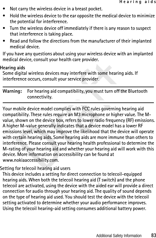 Hearing aidsAdditional Safety Information          83Draft• Not carry the wireless device in a breast pocket.• Hold the wireless device to the ear opposite the medical device to minimize the potential for interference.• Turn the wireless device off immediately if there is any reason to suspect that interference is taking place.• Read and follow the directions from the manufacturer of their implanted medical device.If you have any questions about using your wireless device with an implanted medical device, consult your health care provider.Hearing aidsSome digital wireless devices may interfere with some hearing aids. If interference occurs, consult your service provider.Warning: For hearing aid compatibility, you must turn off the Bluetooth connectivity.Your mobile device model complies with FCC rules governing hearing aid compatibility. These rules require an M3 microphone or higher value. The M-value, shown on the device box, refers to lower radio frequency (RF) emissions. A higher M-value generally indicates that a device model has a lower RF emissions level, which may improve the likelihood that the device will operate with certain hearing aids. Some hearing aids are more immune than others to interference. Please consult your hearing health professional to determine the M-rating of your hearing aid and whether your hearing aid will work with this device. More information on accessibility can be found at www.nokiaaccessibility.com.Setting for telecoil hearing aid usersThis device includes a setting for direct connection to telecoil-equipped hearing aids. When both the telecoil hearing aid (T switch) and the phone telecoil are activated, using the device with the aided ear will provide a direct connection for audio through your hearing aid. The quality of sound depends on the type of hearing aid used. You should test the device with the telecoil setting activated to determine whether your audio performance improves. Using the telecoil hearing-aid setting consumes additional battery power.