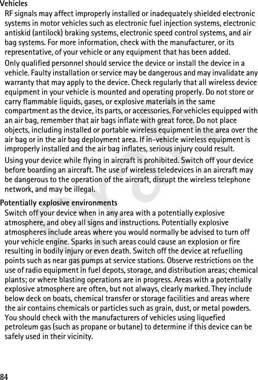 84DraftVehiclesRF signals may affect improperly installed or inadequately shielded electronic systems in motor vehicles such as electronic fuel injection systems, electronic antiskid (antilock) braking systems, electronic speed control systems, and air bag systems. For more information, check with the manufacturer, or its representative, of your vehicle or any equipment that has been added.Only qualified personnel should service the device or install the device in a vehicle. Faulty installation or service may be dangerous and may invalidate any warranty that may apply to the device. Check regularly that all wireless device equipment in your vehicle is mounted and operating properly. Do not store or carry flammable liquids, gases, or explosive materials in the same compartment as the device, its parts, or accessories. For vehicles equipped with an air bag, remember that air bags inflate with great force. Do not place objects, including installed or portable wireless equipment in the area over the air bag or in the air bag deployment area. If in-vehicle wireless equipment is improperly installed and the air bag inflates, serious injury could result.Using your device while flying in aircraft is prohibited. Switch off your device before boarding an aircraft. The use of wireless teledevices in an aircraft may be dangerous to the operation of the aircraft, disrupt the wireless telephone network, and may be illegal.Potentially explosive environmentsSwitch off your device when in any area with a potentially explosive atmosphere, and obey all signs and instructions. Potentially explosive atmospheres include areas where you would normally be advised to turn off your vehicle engine. Sparks in such areas could cause an explosion or fire resulting in bodily injury or even death. Switch off the device at refuelling points such as near gas pumps at service stations. Observe restrictions on the use of radio equipment in fuel depots, storage, and distribution areas; chemical plants; or where blasting operations are in progress. Areas with a potentially explosive atmosphere are often, but not always, clearly marked. They include below deck on boats, chemical transfer or storage facilities and areas where the air contains chemicals or particles such as grain, dust, or metal powders. You should check with the manufacturers of vehicles using liquefied petroleum gas (such as propane or butane) to determine if this device can be safely used in their vicinity.