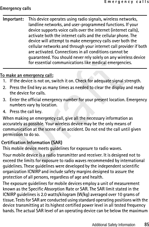 Emergency callsAdditional Safety Information          85DraftEmergency callsImportant: This device operates using radio signals, wireless networks, landline networks, and user-programmed functions. If your device supports voice calls over the internet (internet calls), activate both the internet calls and the cellular phone. The device will attempt to make emergency calls over both the cellular networks and through your internet call provider if both are activated. Connections in all conditions cannot be guaranteed. You should never rely solely on any wireless device for essential communications like medical emergencies.To make an emergency call:1. If the device is not on, switch it on. Check for adequate signal strength. 2. Press the End key as many times as needed to clear the display and ready the device for calls. 3. Enter the official emergency number for your present location. Emergency numbers vary by location.4. Press the call key.When making an emergency call, give all the necessary information as accurately as possible. Your wireless device may be the only means of communication at the scene of an accident. Do not end the call until given permission to do so. Certification Information (SAR)This mobile device meets guidelines for exposure to radio waves.Your mobile device is a radio transmitter and receiver. It is designed not to exceed the limits for exposure to radio waves recommended by international guidelines. These guidelines were developed by the independent scientific organization ICNIRP and include safety margins designed to assure the protection of all persons, regardless of age and health.The exposure guidelines for mobile devices employ a unit of measurement known as the Specific Absorption Rate or SAR. The SAR limit stated in the ICNIRP guidelines is 2.0 watts/kilogram (W/kg) averaged over 10 grams of tissue. Tests for SAR are conducted using standard operating positions with the device transmitting at its highest certified power level in all tested frequency bands. The actual SAR level of an operating device can be below the maximum 